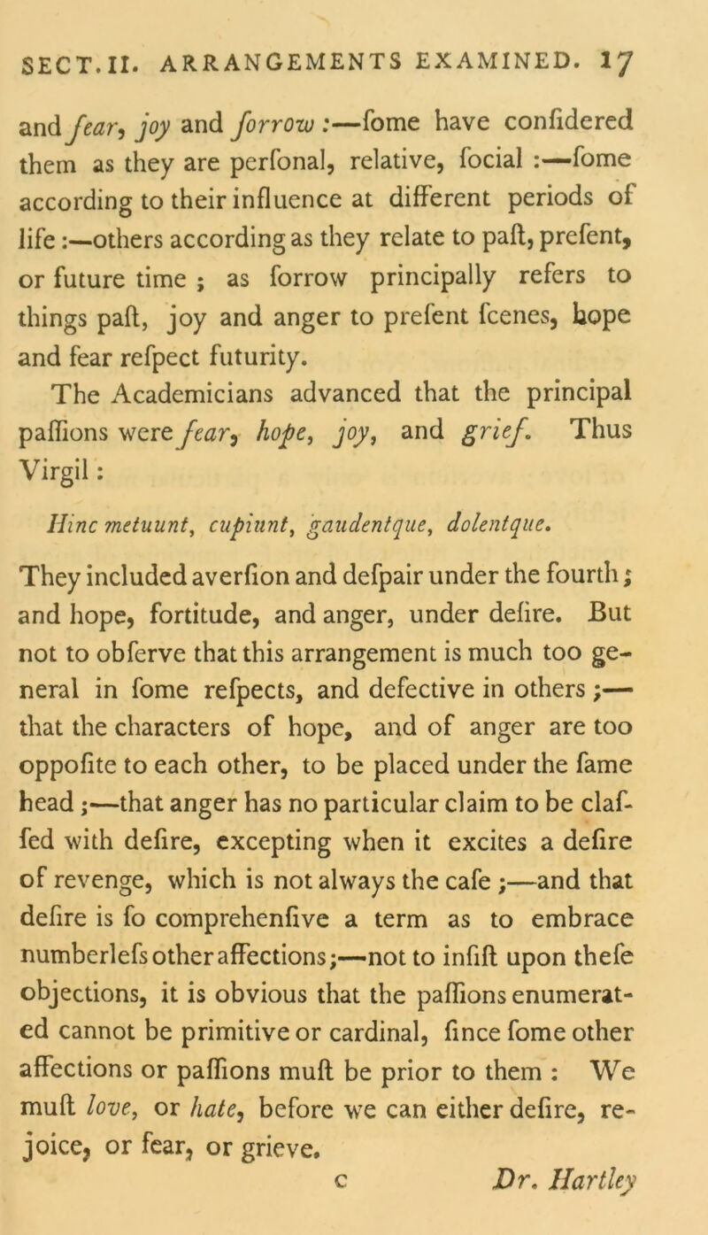 and Jtar-i joy and forrow :—fome have confidered them as they are perfonal, relative, focial :—fome according to their influence at different periods of life:—others according as they relate to paft, prefent, or future time ; as forrow principally refers to things paft, joy and anger to prefent fcenes, hope and fear refpect futurity. The Academicians advanced that the principal paffions were fear, hope, joy, and grief. Thus Virgil: Hinc metuunt, cupiunt, gaudentque, dolentque. They included averfton and defpair under the fourth; and hope, fortitude, and anger, under defire. But not to obferve that this arrangement is much too ge- neral in fome refpects, and defective in others that the characters of hope, and of anger are too oppofite to each other, to be placed under the fame head ;—that anger has no particular claim to be claf- fed with defire, excepting when it excites a defire of revenge, which is not always the cafe ;—and that defire is fo comprehenflve a term as to embrace numberlefs other affections;—not to infill upon thefe objections, it is obvious that the paffions enumerat- ed cannot be primitive or cardinal, fince fome other affections or paffions muft be prior to them : We muft love, or hate, before we can either defire, re- joice, or fear, or grieve. c Dr. Hartley