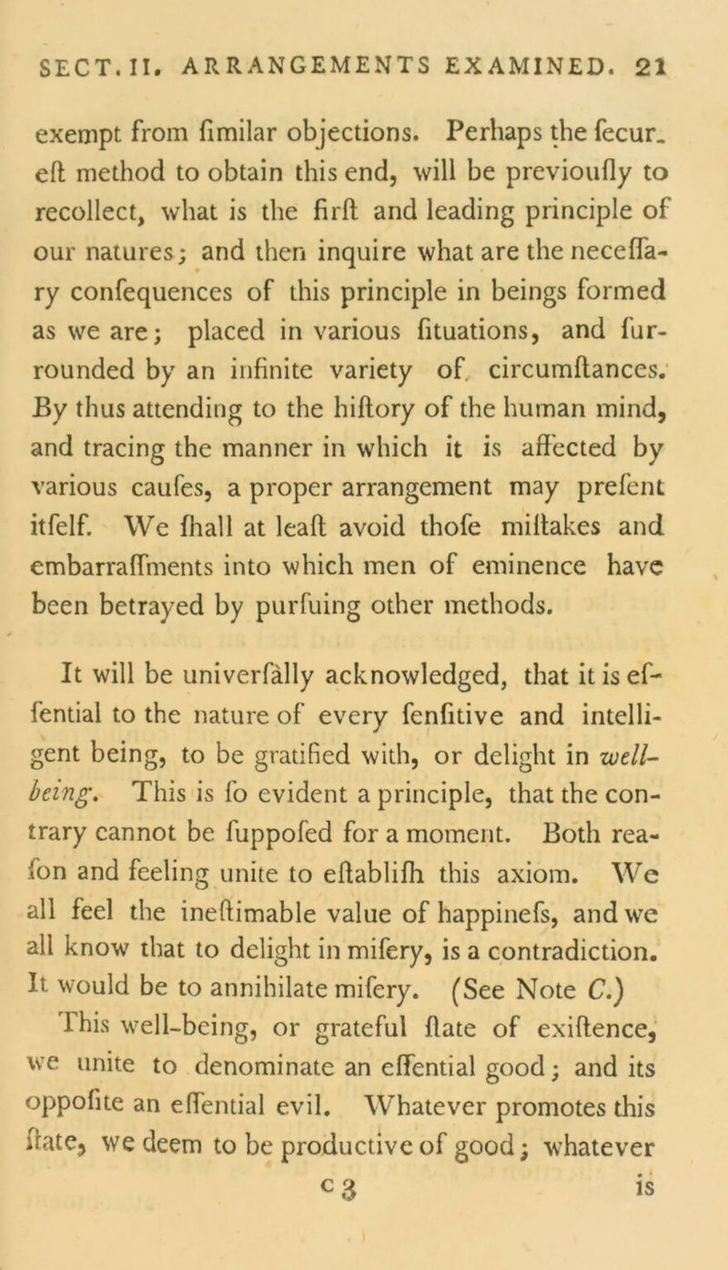 exempt from fimilar objections. Perhaps the fecur_ eft method to obtain this end, will be previoufly to recollect, what is the firft and leading principle of our natures ; and then inquire what are the necefla- ry confequences of this principle in beings formed as we are; placed in various fituations, and fur- rounded by an infinite variety of. circumftances. By thus attending to the hiftory of the human mind, and tracing the manner in which it is affected by various caufes, a proper arrangement may prefent itfelf. We {hall at leaft avoid thofe miftakes and embarraffments into which men of eminence have been betrayed by purfuing other methods. It will be univerfally acknowledged, that it is eT— fential to the nature of every fenfitive and intelli- gent being, to be gratified with, or delight in well- being. This is fo evident a principle, that the con- trary cannot be fuppofed for a moment. Both rea- son and feeling unite to eftablifh this axiom. We all feel the ineftimable value of happinefs, and we all know that to delight in mifery, is a contradiction. It would be to annihilate mifery. (See Note C.) lhis well-being, or grateful flate of exiftence, we unite to denominate an effential good; and its oppolite an effential evil. Whatever promotes this ffate, we deem to be productive of good; whatever c 3 is