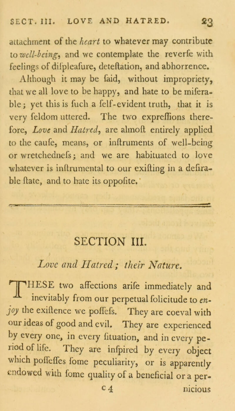 SECT. III. LOVE AND HATRED. *3 attachment of the heart to whatever may contribute to well-being, and we contemplate the reverfe with feelings of difpleafure, deteftation, and abhorrence. Although it may be faid, without impropriety 3 that we all love to be happy, and hate to be mifera- ble; yet this is fuch a felf-evident truth, that it is very feldom uttered. The two expreffions there- fore, Love and Hatred, are almolt entirely applied to the caufe, means, or inftruments of well-being or wretchednefs; and we are habituated to love whatever is inllrumental to our exifling in a defira- ble hate, and to hate its oppofite.' SECTION III. Love and Hatred ; their Nature. HPHESE two affections arife immediately and inevitably from our perpetual folicitude to en- joy the exigence we poffcfs. They are coeval with our ideas of good and evil. They are experienced by every one, in every fituation, and in every pe- riod of life. They are infpired by every object which poffeffes fome peculiarity, or is apparently endowed with fome quality of a beneficial ora per-