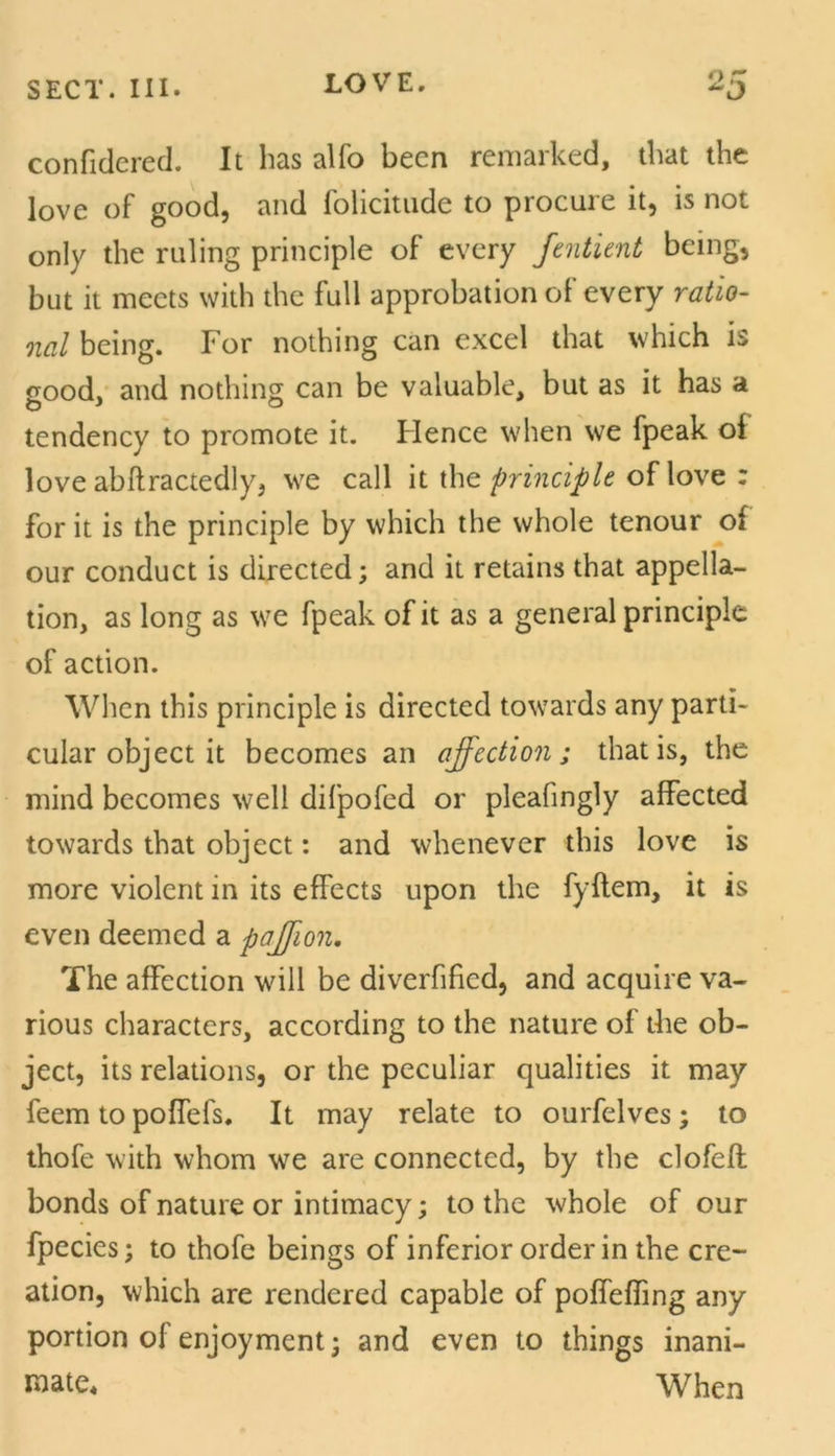 confidcred. It has alfo been remarked, that the love of good, and folicitude to procure it, is not only the ruling principle of every fentient being, but it meets with the full approbation of every ratio- nal being. For nothing can excel that which is good, and nothing can be valuable, but as it has a tendency to promote it. Hence when we fpeak of love abftractedly, we call it the principle of love : for it is the principle by which the whole tenour of our conduct is directed; and it retains that appella- tion, as long as we fpeak of it as a general principle of action. When this principle is directed towards any parti- cular object it becomes an affection; that is, the mind becomes well difpofed or pleafingly affected towards that object: and whenever this love is more violent in its effects upon the fyflem, it is even deemed a paffion. The affection will be diverfified, and acquire va- rious characters, according to the nature of the ob- ject, its relations, or the peculiar qualities it may feem to poffefs. It may relate to ourfelves; to thofe with whom we are connected, by the clofefl bonds of nature or intimacy; to the whole of our fpecies; to thofe beings of inferior order in the cre- ation, which are rendered capable of poffeffing any portion of enjoyment; and even to things inani- mate* When