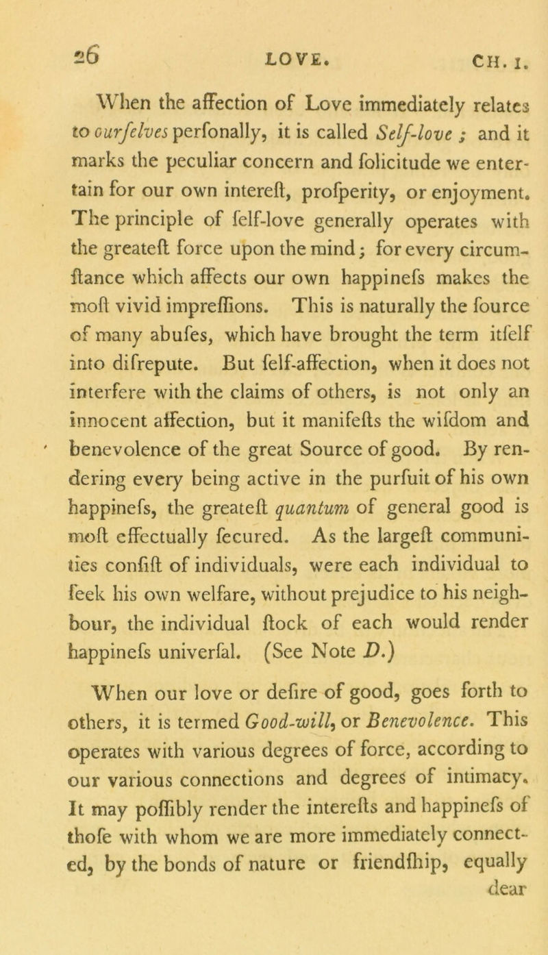 u6 When the affection of Love immediately relates to ourfelves perfonally, it is called Self-love ; and it marks the peculiar concern and folicitude we enter- tain for our own interefl, profperity, or enjoyment. The principle of felf-love generally operates with the greatefl force upon the mind; for every circum- flance which affects our own happinefs makes the moll vivid impreflions. This is naturally the fource of many abufes, which have brought the term itfelf into difrepute. But felf-affection, when it does not interfere with the claims of others, is not only an innocent affection, but it manifefls the wifdom and ' benevolence of the great Source of good. By ren- dering every being active in the purfuit of his own happinefs, the greatefl quantum of general good is mofl effectually fecured. As the largefl communi- ties confift of individuals, were each individual to Peek his own welfare, without prejudice to his neigh- bour, the individual flock of each would render happinefs univerfal. (See Note D.) When our love or defire of good, goes forth to others, it is termed Good-will, or Benevolence. This operates with various degrees of force, according to our various connections and degrees of intimacy. It may poffibly render the interefls and happinefs of thofe with whom we are more immediately connect- ed, by the bonds of nature or friendfhip, equally dear