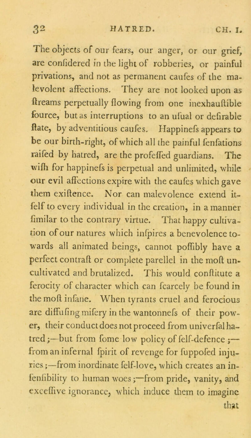 The objects of our fears, our anger, or our grief, are confidered in the light of robberies, or painful privations, and not as permanent caufes of the ma- levolent affections. They are not looked upon as ftreams perpetually flowing from one inexhauflible fource, but as interruptions to an ufual or defirable ftate, by adventitious caufes. Happinefs appears to be our birth-right, of which all the painful fenfations raifed by hatred, are the profeffed guardians. The wifh for happinefs is perpetual and unlimited, while our evil affections expire with the caufes which gave them exigence. Nor can malevolence extend it- felf to every individual in the creation, in a manner fimilar to the contrary virtue. That happy cultiva- tion of our natures which infpires a benevolence to- wards all animated beings, cannot poffibly have a perfect contraft or complete parellel in the moft un- cultivated and brutalized. This would conflitute a ferocity of character which can fcarcely be found in the mod infane. When tyrants cruel and ferocious are diffufingmifery in the wantonnefs of their pow- er, their conduct does not proceed from univerfal ha- tred;—but from fome low policy of felf-defence ;— from an infernal fpirit of revenge for fuppofed inju- ries ;—from inordinate felf-love, which creates an in- fenfibility to human woes;—from pride, vanity, and exceffive ignorance; which induce them to imagine that