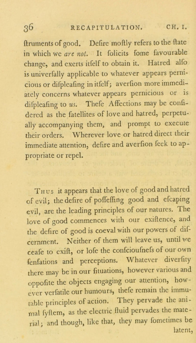 ftruments of good. Defire moftly refers to the Hate in which we arc not. It folicits fome favourable change, and exerts itfelf to obtain it. Hatred alfo is univerfally applicable to whatever appears perni- cious or difpleafing in itfelf; averlion more immedi- ately concerns whatever appears pernicious or is difpleafing to us. Thefe Affections may be confi- dered as the fatellites of love and hatred, perpetu- ally accompanying them, and prompt to execute their orders. Wherever love or hatred direct their immediate attention, defire and averfion feek to ap- propriate or repel. Th us it appears that the love of good and hatred of evil; the defire of poffeffing good and efcaping evil, are the leading principles of our natures. The love of good commences with our exiftence, and the defire of good is coeval with our powers of dif- cernment. Neither of them will leave us, until we ceafe to exift, or lofe the confcioufnefs of our own fenfations and perceptions. Whatever diverfity there may be in our fituations, however various and oppofite the objects engaging our attention, how- ever verfatile our humours, thefe remain the immu- table principles of action. They pervade the ani- mal fyflem, as the electric fluid pervades the mate- rial; and though, like that, they may fometimes be latent.