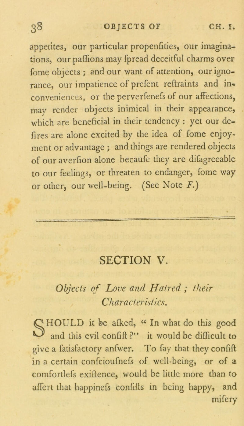 appetites, our particular propenfities, our imagina- tions, our pafhons may fpread deceitful charms over fome objects ; and our want of attention, our igno- rance, our impatience of prefent reftraints and in- conveniences, or the perverfenefs of our affections, may render objects inimical in their appearance, which are beneficial in their tendency : yet our de- fires are alone excited by the idea of fome enjoy- ment or advantage ; and things are rendered objects of our averfion alone becaufe they are difagreeable to our feelings, or threaten to endanger, fome way or other, our well-being. (See Note F.) HOULD it be afked, <c In what do this good and this evil confift ?’* it would be difficult to give a fatisfactory anfwer. To fay that they confift in a certain confcioufnefs of well-being, or of a comfortlefs exigence, would be little more than to affert that happinefs confifls in being happy, and SECTION V. Objects of Love and Hatred ; their Characteristics. mifery
