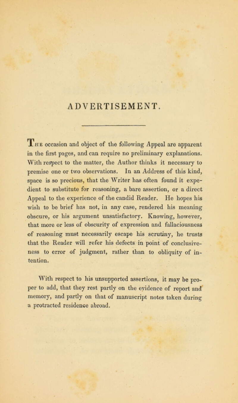 ADVERTISEMENT. The occasion and object of the following Appeal are apparent in the first pages, and can require no preliminary explanations. With respect to the matter, the Author thinks it necessary to premise one or two observations. In an Address of this kind, space is so precious, that the Writer has often found it expe- dient to substitute for reasoning, a bare assertion, or a direct Appeal to the experience of the candid Reader. He hopes his wish to be brief has not, in any case, rendered his meaning obscure, or his argument unsatisfactory. Knowing, however, that more or less of obscurity of expression and fallaciousness of reasoning must necessarily escape his scrutiny, he trusts that the Reader will refer his defects in point of conclusive- ness to error of judgment, rather than to obliquity of in- tention. With respect to his unsupported assertions, it may be pro- per to add, that they rest partly on the evidence of report and memory, and partly on that of manuscript notes taken during a protracted residence abroad.