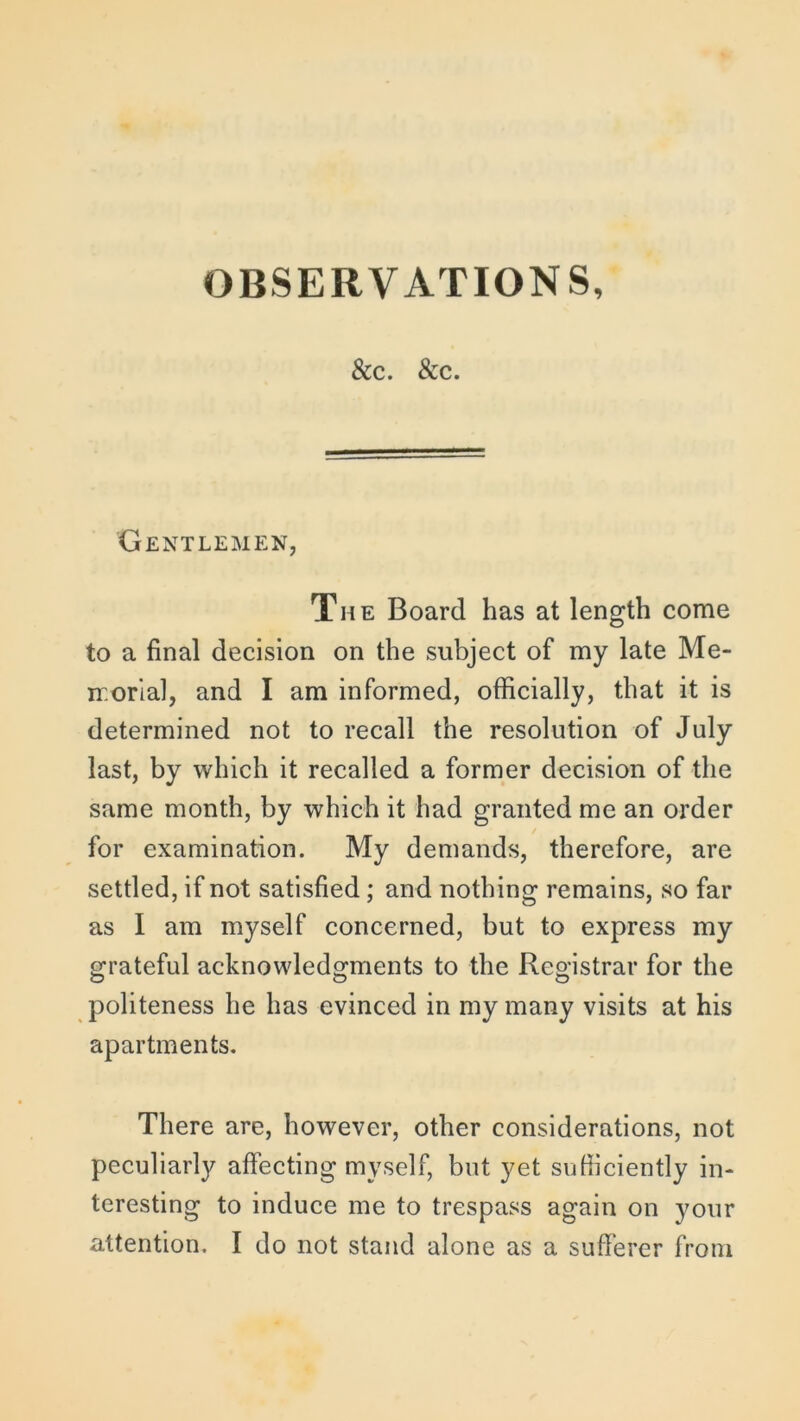 &c. &c. Gentlemen, The Board has at length come to a final decision on the subject of my late Me- morial, and I am informed, officially, that it is determined not to recall the resolution of July last, by which it recalled a former decision of the same month, by which it had granted me an order for examination. My demands, therefore, are settled, if not satisfied ; and nothing remains, so far as I am myself concerned, but to express my grateful acknowledgments to the Registrar for the politeness he has evinced in my many visits at his apartments. There are, however, other considerations, not peculiarly affecting myself, but yet sufficiently in- teresting to induce me to trespass again on your