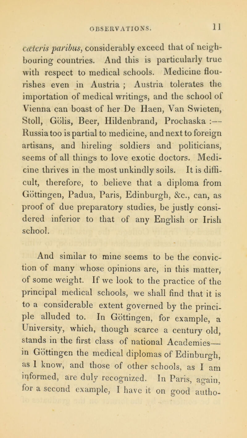 cateris paribus, considerably exceed that of neigh- bouring countries. And this is particularly true with respect to medical schools. Medicine flou- rishes even in Austria ; Austria tolerates the importation of medical writings, and the school of Vienna can boast of her De Haen, Van Swieten, Stoll, Gblis, Beer, Hildenbrand, Prochaska :— Russia too is partial to medicine, and next to foreign artisans, and hireling soldiers and politicians, seems of all things to love exotic doctors. Medi- cine thrives in the most unkindly soils. It is diffi- cult, therefore, to believe that a diploma from Gottingen, Padua, Paris, Edinburgh, &c., can, as proof of due preparatory studies, be justly consi- dered inferior to that of any English or Irish school. And similar to mine seems to be the convic- tion of many whose opinions are, in this matter, of some weight. If we look to the practice of the principal medical schools, we shall find that it is to a considerable extent governed by the princi- ple alluded to. In Gottingen, for example, a University, which, though scarce a century old, stands in the first class of national Academies—• m Gottingen the medical diplomas of Edinburgh, as 1 know, and those of other schools, as I am informed, are duly recognized. In Paris, again, for a second example, I have it on good autho-