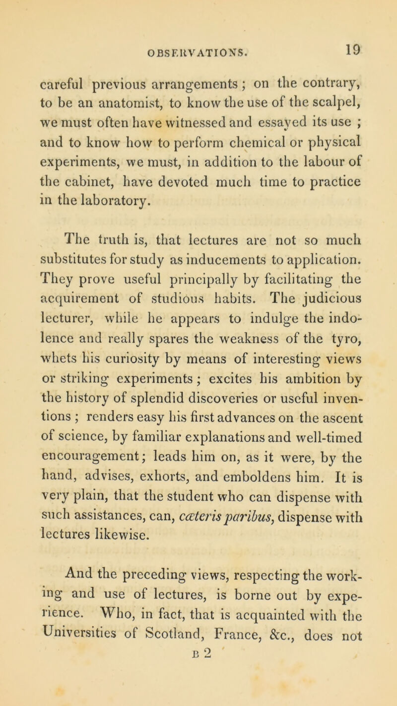 careful previous arrangements; on the contrary, to be an anatomist, to know the use of the scalpel, we must often have witnessed and essayed its use ; and to know how to perform chemical or physical experiments, we must, in addition to the labour of the cabinet, have devoted much time to practice in the laboratory. The truth is, that lectures are not so much substitutes for study as inducements to application. They prove useful principally by facilitating the acquirement of studious habits. The judicious lecturer, while he appears to indulge the indo- lence and really spares the weakness of the tyro, whets his curiosity by means of interesting views or striking experiments; excites his ambition by the history of splendid discoveries or useful inven- tions ; renders easy his first advances on the ascent of science, by familiar explanations and well-timed encouragement; leads him on, as it were, by the hand, advises, exhorts, and emboldens him. It is very plain, that the student who can dispense with such assistances, can, ccctcrisparibus, dispense with lectures likewise. And the preceding views, respecting the work- ing and use of lectures, is borne out by expe- rience. Who, in fact, that is acquainted with the Universities of Scotland, France, See., does not b 2 '