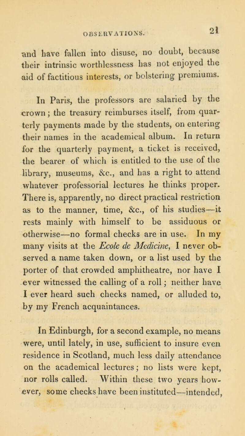 and have fallen into disuse, no doubt, because their intrinsic worthlessness has not enjoyed the aid of factitious interests, or bolstering premiums. In Paris, the professors are salaried by the crown; the treasury reimburses itself, from quar- terly payments made by the students, on entering their names in the academical album. In return for the quarterly payment, a ticket is received, the bearer of which is entitled to the use of the library, museums, &c., and has a right to attend whatever professorial lectures he thinks proper. There is, apparently, no direct practical restriction as to the manner, time, &c., of his studies—it rests mainly with himself to be assiduous or otherwise—no formal checks are in use. In my many visits at the Ecole de Medicine, I never ob- served a name taken down, or a list used by the porter of that crowded amphitheatre, nor have I ever witnessed the calling of a roll; neither have I ever heard such checks named, or alluded to, by my French acquaintances. In Edinburgh, for a second example, no means were, until lately, in use, sufficient to insure even residence in Scotland, much less daily attendance on the academical lectures; no lists were kept, nor rolls called. Within these two years how- ever, some checks have been instituted—intended,