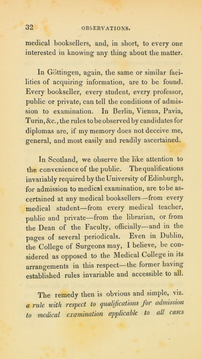 medical booksellers, and, in short, to every one interested in knowing any thing about the matter. In Gottingen, again, the same or similar faci- lities of acquiring information, are to be found. Every bookseller, every student, every professor, public or private, can tell the conditions of admis- sion to examination. In Berlin, Vienna, Pavia, Turin,&c., the rules to be observed by candidates for diplomas are, if my memory does not deceive me, general, and most easily and readily ascertained. In Scotland, we observe the like attention to the convenience of the public. The qualifications invariably required by the University of Edinburgh, for admission to medical examination, are to be as- certained at any medical booksellers—from every medical student—from every medical teacher, public and private—from the librarian, or from the Dean of the Faculty, officially—and in the pages of several periodicals. Even in Dublin, the College of Surgeons may, I believe, be con- sidered as opposed to the Medical College in its arrangements in this respect the formei having established rules invariable and accessible to all. The remedy then is obvious and simple, viz. a rule with respect to qualifications for admission to medical examination applicable to all cases