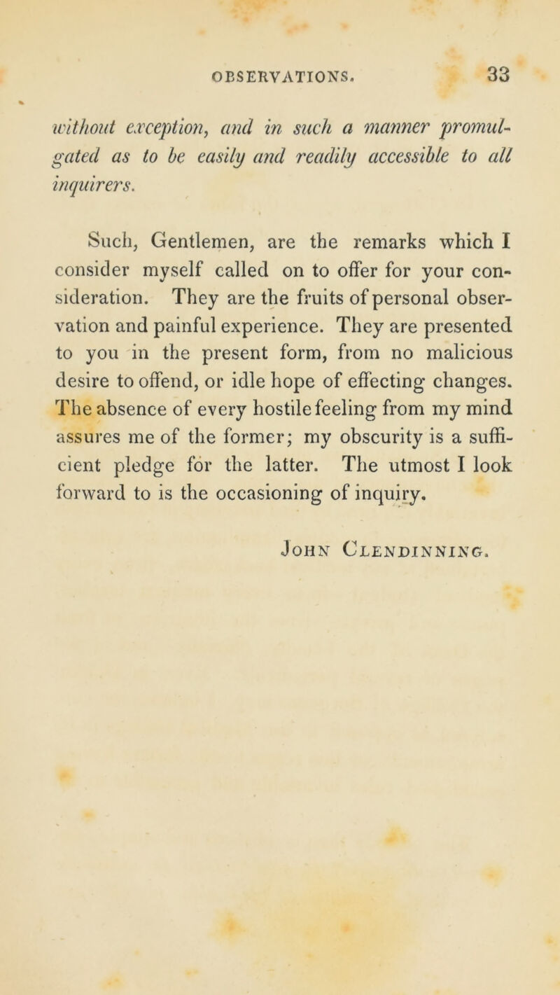 without exception, and in such a manner promul- gated as to he easily and readily accessible to all inquirers. Such, Gentlemen, are the remarks which I consider myself called on to offer for your con- sideration. They are the fruits of personal obser- vation and painful experience. They are presented to you in the present form, from no malicious desire to offend, or idle hope of effecting changes. The absence of every hostile feeling from my mind assures me of the former; my obscurity is a suffi- cient pledge for the latter. The utmost I look forward to is the occasioning of inquiry. John Clendinning,