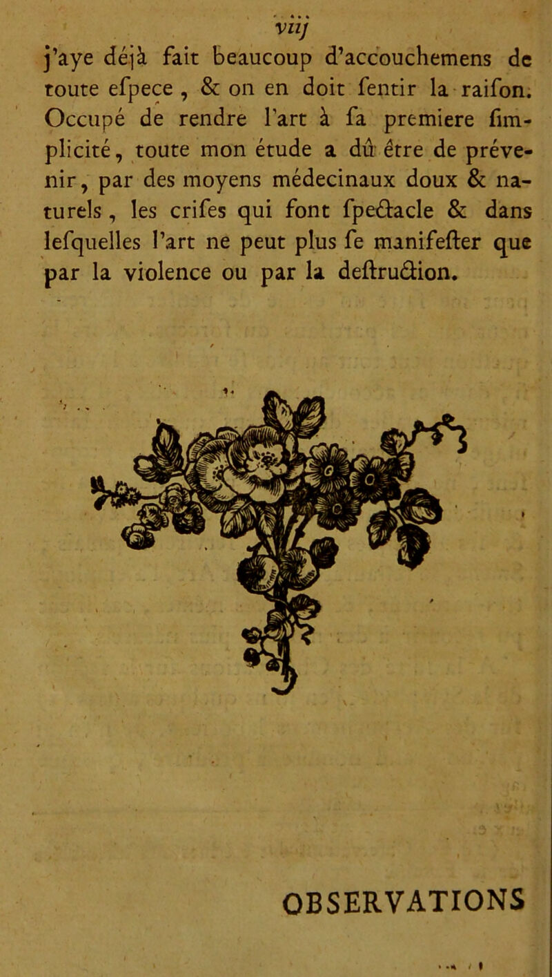 VUJ j’aye déjà fait beaucoup d’accouchemens de toute efpece , & on en doit fentir la raifon. Occupé de rendre lart à fa première fim- plicité, toute mon étude a dû être de préve- nir , par des moyens médecinaux doux & na- turels , les crifes qui font fpe&acle & dans lefquelles Part ne peut plus fe manifefter que par la violence ou par la deftruélion. OBSERVATIONS