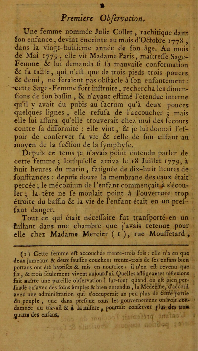 Une femme nommée Julie Collet, rachitique dan? (on enfance , devint enceinte au mois d’O&obre 1778 , dans la vingt-huitieme année de fon âge. Au mois de Mai 177^ , elle vit Madame Paris, maîtreffe Sage- Femme & lui demanda fi fa mauvaife conformation & fa taille, qui n’eft que de trois pieds trois pouces & demi, ne feraient pas obflacle à fon enfantement: ^cette Sage-Femme fort inftruite, rechercha les dimen- fîons de fon baflin , & n'ayant eftimé l’étendue interne qü’il y avait du pubis au facrum qu'à deux pouces quelques lignes , elle refufa de l’accoucher ; mais elle lui aflura quelle trouverait chez moi des fecours contre fa difformité : elle vint, & je lui donnai l’ef- poir de conferver fa vie & celle de fon enfant au moyen de la fedtion de la fymphyfe. Depuis ce tems je n’avais point entendu parler de cette femme ; lorfqu’elle arriva le 18 Juillet 1779, à huit heures du matin, fatiguée de dix-huit heures de fouffrances : depuis douze la membrane des eaux était percée ; le méconium de l’enfant commençait^ s’écou- ler ; la tête ne fe moulait point à l’ouverture trop étroite du baflin 8c la vie de l’enfant était en un pref- fant danger. Tout ce qui était néceffaire fut tranfporté en un fnflant dans une chambre que j’avais retenue pour elle chez Madame Mercier ( 1 ), rue Mouffetard , (1 ) Cette femme eft accouchée trente-trois fois ; elle n’a eu que deux jumeaux & deux faufles couches; trente-trois de fes enfansbien portans ont été baptifes & mis en nourrice ; il n’en eft revenu que fix , & trois feulement vivent aujourd’ui. Quelles affligeantes réflexions fait naître une pareille obfervation ! fur-tout quand on eft bien per- fuadé qu’avec des foins (impies & bien entendus, la Médecine, d’accord avec une adminiftration qui s’occuperait un peu plus de éfctfe partie du peuple , que dans prefque tous les gouvernemens on voit con- damnée au travail & » iamiferc, pourrait conferver plus des trois quarts des cofaus*