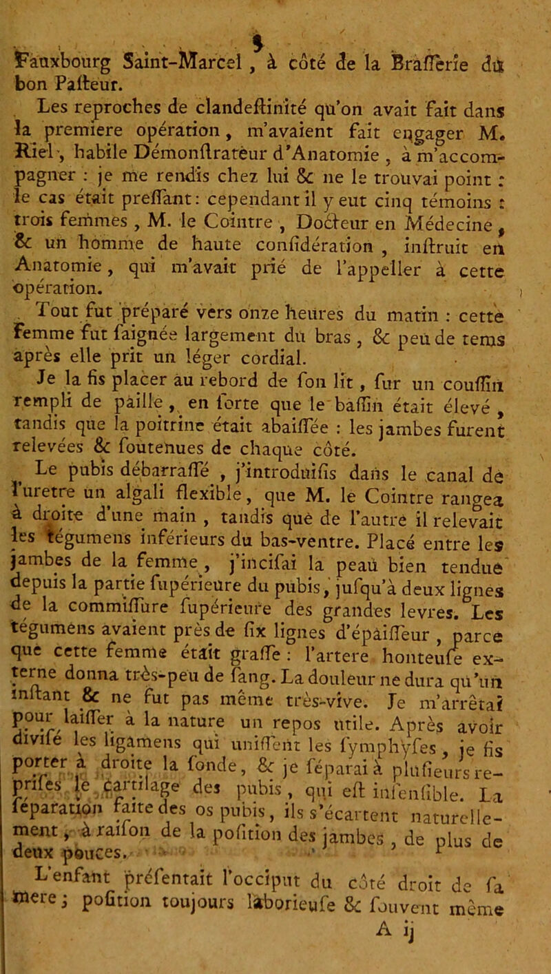 ïanxbourg Saint-Marcel , à côté <3e la BràfTerie dtt bon Palteur. Les reproches de clandeffinité qu’on avait fait dans la première opération, m’avaient fait engager M. Riel-, habile Démonftratèur d’Anatomie , à m'accom- pagner : je me rendis chez lui & ne le trouvai point : le cas était preffant: cependant il y eut cinq témoins : trois femmes , M. le Cointre , Docteur en Médecine , & un homme de haute confidération , inftruit en Anatomie, qui m’avait prié de l’appeller à cette opération. . Tout fut préparé vers onze heures du matin: cette Femme fut faignée largement du bras , &c peu de rems après elle prit un léger cordial. Je la fis placer au rebord de fon lit , fur un couflîii rempli de paille, en forte que le'bâffih était élevé, tandis que la poitrine était abaiffée : les jambes furent relevées & foutenues de chaque côté. Le pubis débarrafie , j’introdüifis dans le canal de l’uretre ua algali flexible, que M. le Cointre rangea à droite d’une main , tandis que de l’autre il relevait les légumens inférieurs du bas-ventre. Placé entre le» jambes de la femme , j’incifai la peaü bien tendue depuis la partie fupérieüre du pubis, jufqu a deux lignes de la commifiure fupérieure des grandes levres. Les tégumens avaient près de fix lignes d’épâiiïeur , parce que cette femme était graffe : l’artere honteufe ex- terne donna très-peu de fang. La douleur ne dura qU’un mitant 8c ne fut pas même très-vive. Je m’arrêtai pour laifler à la nature un repos utile. Après avoir diviie les ligamens qui unifient les fymphyfes , je fis porter a droite la fonde, & je fé, parai'à plufieursre- pnles le famlage des pubis , qui eft infenlible. La feparation faite des os pubis, ils s’écartent naturelle- ment , à rail on de la pofmon des jambes , de plus de deux pouces. < .> r L’enfant préfentait focciput du côté droit de fa Werej pofiuon toujours l&borieufe & fouvent même A ij