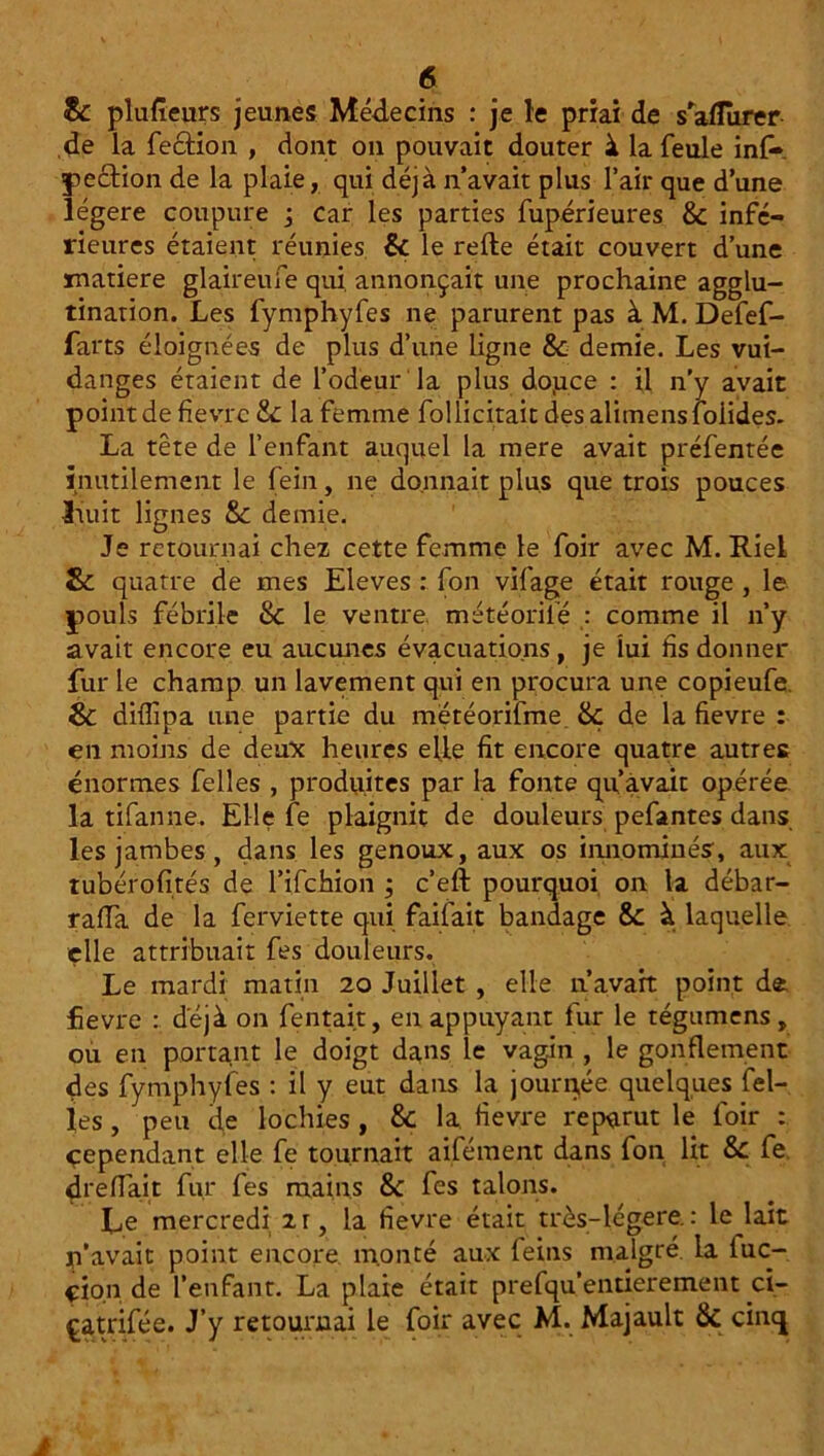 & plusieurs jeunes Médecins : je le priai de s'aflurer de la fection , dont on pouvait douter à la feule inf- pection de la plaie, qui déjà n’avait plus l’air que d’une légère coupure -3 car les parties fupérieures & infé- rieures étaient réunies & le relie était couvert d’une matière glaireufe qui. annonçait une prochaine agglu- tination. Les fymphyfes ne parurent pas à M. Defef- farts éloignées de plus d’une ligne & demie. Les vui- danges étaient de l’odeur la plus do.uce : il n'y avait point de fièvre &: la femme follicitaitdes alimensfoiides. La tête de l’enfant auquel la mere avait préfentée inutilement le fein, ne donnait plus que trois pouces liuit lignes & demie. Je retournai chez cette femme le foir avec M. Riel Sc quatre de mes Eleves : fon vifage était rouge , le pouls fébrile Sc le ventre météoriié : comme il n’y avait encore eu aucunes évacuations, je lui lis donner fur le champ un lavement qui en procura une copieufe. &: diflipa une partie du météorifme. & de la fievre : en moins de deux heures elle fit encore quatre autres énormes felles , produites par la fonte qu’avait opérée îa tifanne. Elle fe plaignit de douleurs pefantes dans les jambes , dans les genoux, aux os innommés, aux tubérofités de l’ifchion ; c’ell pourquoi on la débar- raffa de la ferviette qui fallait bandage & à laquelle elle attribuait fes douleurs. Le mardi matin 20 Juillet , elle n’avait point de fievre : déjà on fentait, en appuyant fur le tégumens, ou en portant le doigt dans le vagin , le gonflement des fymphyfes : il y eut dans la journée quelques fel- les, peu de lochies, & la. fievre reparut le foir : Cependant elle fe tournait aifément dans fon lit &c fe drefiait fur fes mains &: fes talons. Le mercredi 213 la fievre était très-légere.: le lait c’avait point encore, monté aux feins malgré, la luc- çio.n de l’enfant. La plaie était prefqu’entierement ci- çatrifée. J’y retournai le foir avec M. Majault & cinq à