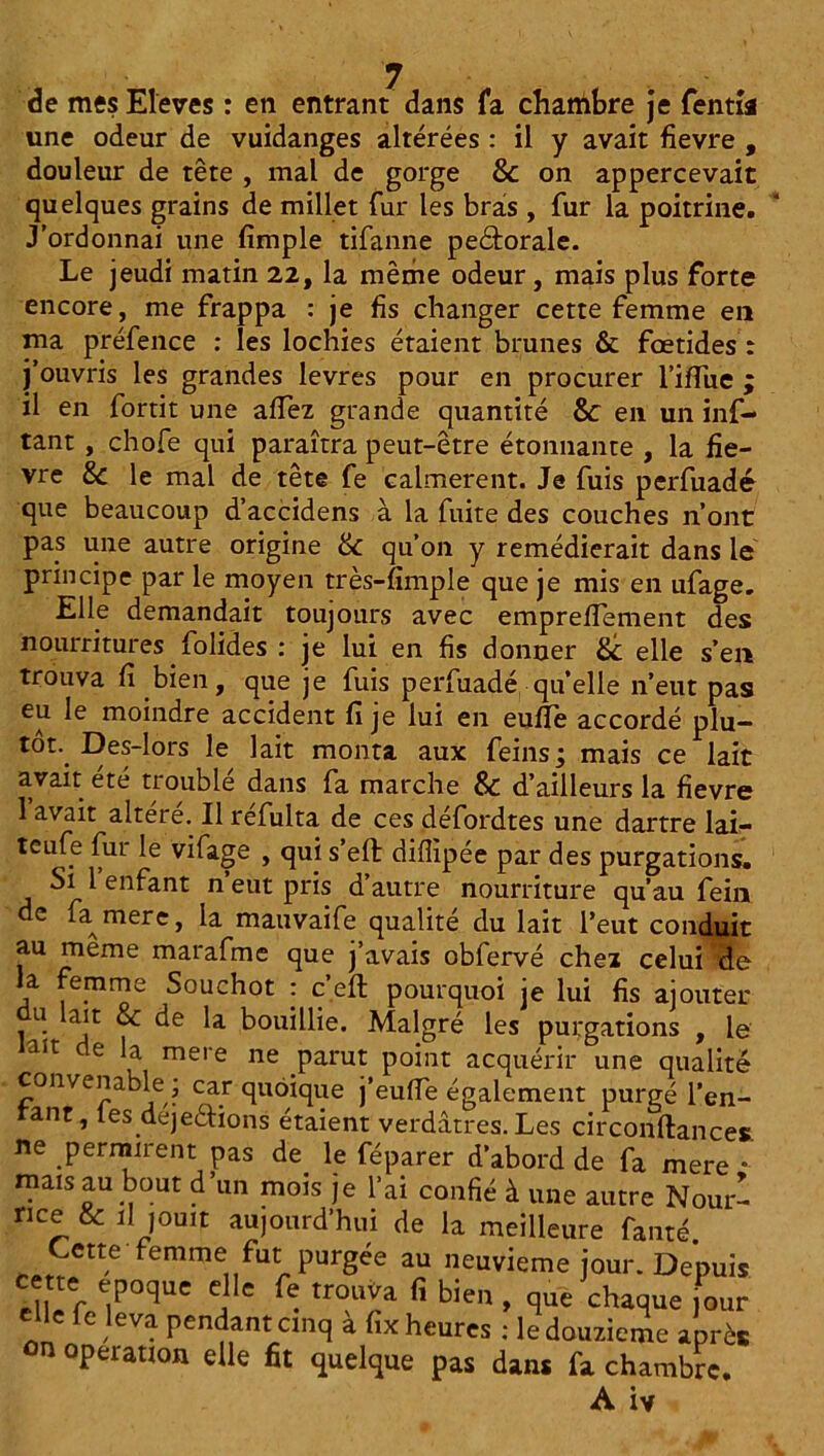 de mes Eleves : en entrant dans fa chambre je fentîa une odeur de vuidanges altérées : il y avait fievre , douleur de tête , mal de gorge & on appercevait quelques grains de millet fur les bras , fur la poitrine. J’ordonnai une fimple tifanne peétorale. Le jeudi matin 22, la même odeur, mais plus forte encore, me frappa : je fis changer cette femme en ma préfence : les lochies étaient brunes & foetides : j’ouvris les grandes levres pour en procurer Tiffue ; il en fortit une allez grande quantité &: en un inf- tant , chofe qui paraîtra peut-être étonnante , la fie- vre &c le mal de tête fe calmèrent. Je fuis perfuadé que beaucoup d’accidens à la fuite des couches n’ont pas une autre origine &c qu’on y remédierait dans le principe par le moyen très-fimple que je mis en ufage. Elle demandait toujours avec empreffement des nourritures folides : je lui en fis donner &: elle s’en trouva fi bien, que je fuis perfuadé quelle n’eut pas eu le moindre accident fi je lui en eufîe accordé plu- tôt, Des-lors le lait monta aux feins; mais ce lait avait été troublé dans fa marche & d’ailleurs la fievre 1 avait altéré. Il refulta de ces defordtes une dartre laf- teufe fur le vifage , qui s’efl diflipée par des purgations. Si 1 enfant n’eut pris d’autre nourriture qu’au fein de fa mere, la mauvaife qualité du lait l’eut conduit au meme marafme que j’avais obfervé chez celui de la femme Souchot : c’.eft pourquoi je lui fis ajouter u ait & de la bouillie. Malgré les purgations , le lait de la mere ne parut point acquérir une qualité convenable ; car quoique j’euffe également purgé Ten- tant, les dejedtions étaient verdâtres. Les circonftances. ne permirent pas de le féparer d’abord de fa mere •- mais au bout d’un mois je l’ai confié à une autre Nour- nce & il jouit aujourd’hui de la meilleure faute. Cette femme fut purgée au neuvième jour. Depuis id/c t1^ocîuc c c ^ trouva fi bien , que chaque jour elle fe leva pendant cinq à fix heures : le douzième après ûn opeiation elle fit quelque pas dans fa chambre.