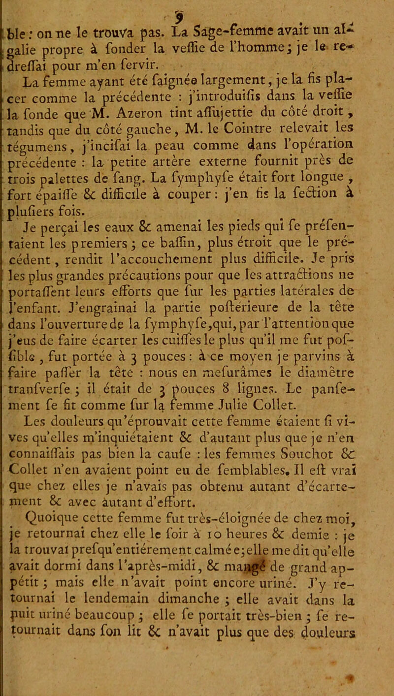 ! ble : on ne le trouva pas. La Sage-femme avait un al~ , galle propre à fonder la veflie de l’homme ; je le re~ i dreffai pour m’en fervir. La femme ayant été faignée largement, je la fis pla- cer comme la précédente : j’intro.duifis dans la veffie la fonde que M. Azeron tint afiTujettie du côté droit , tandis que du côté gauche, M. le Cointre relevait les tégumens » j’incifai la peau comme dans l’opération précédente : la petite artère externe fournit près de trois palettes de fang. La fymphyfe était fort longue , fort épailfe 8c difficile à couper : j’en fis la feètion à plufiers fois. Je perçai les eaux 8c amenai les pieds qui fe préfen- taient les premiers ; ce baflin, plus étroit que le pré- cédent , rendit l’accouchement plus difficile. Je pris les plus grandes précautions pour que les attractions 11e portaient leurs efforts que fur les parties latérales de l’enfant. J’engrainai la partie poftérieure de la tête dans l’ouverture de la fymphyfe,qui, par l’attention que j’eus de faire écarter les cuiffesle plus qu’il me fut poff- fible , fut portée à 3 pouces: à ce moyen je parvins à faire paffer la tête : nous en mefurâmes le diamètre tranfverfe j il était de 3 pouces 8 lignes. Le panfe- ment fe fit comme fur la femme Julie Collet. Les douleurs qu’éprouvait cette femme étaient fi vi- ves quelles m’inquiétaient Sc d’autant plus que je n’en connaiffais pas bien la caufe : les femmes Souchot 8d Collet n’en avaient point eu de femblables. Il ell vrai que chez elles je n’avais pas obtenu autant d’écarte- ment 8c avec autant d’effort. Quoique cette femme fut très-éloignée de chez moi, je retournai chez elle le foir à 10 heures 8c demie : je la trouvai prefqu’entiérement calmé e; elle me dit qu’elle avait dormi dans l’après-midi, 8c maiigé de grand ap- pétit ; mais elle n’avait point encore uriné. J’y re- tournai le lendemain dimanche ; elle avait dans la puit uriné beaucoup ; elle fe portait très-bien ; fe re- tournait dans fon lit 8c n’avait plus que des douleurs