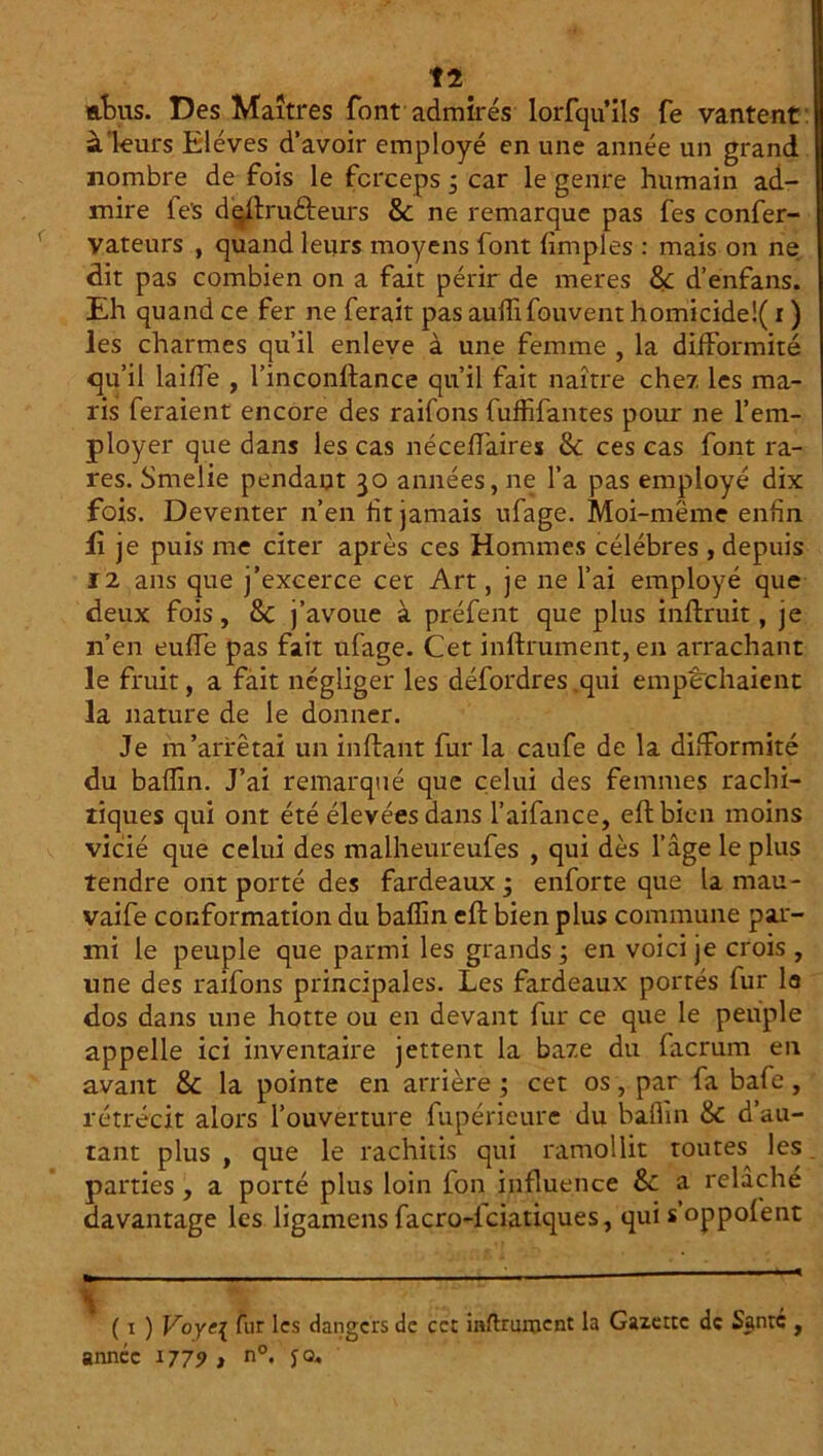 t2 «.fus. Des Maîtres font admirés lorfquils fe vantent à leurs Elèves d’avoir employé en une année un grand nombre de fois le forceps i car le genre humain ad- mire fe's daflru&eurs & ne remarque pas fes confer- vateurs , quand leurs moyens font fimples : mais on ne dit pas combien on a fait périr de meres 8< d’enfans. Eh quand ce fer ne ferait pas aulîifouvent homicide!( ï ) les charmes qu’il enleve à une femme , la difformité qu’il laiffe , l’inconflance qu’il fait naître chez les ma- ris feraient encore des raifons fuffifantes pour ne l’em- ployer que dans les cas néceffaires 8c ces cas font ra- res. Smelie pendant 30 années, ne l’a pas employé dix fois. Deventer n’en fit jamais ufage. Moi-même enfin fi je puis me citer après ces Hommes célébrés , depuis 12 ans que j’excerce cet Art, je ne l’ai employé que deux fois, 8c j’avoue à préfent que plus inflruit, je n’en euffe pas fait ufage. Cet infiniment, en arrachant le fruit, a fait négliger les défordres .qui empêchaient la nature de le donner. Je m’arrêtai un inftant fur la caufe de la difformité du bafîin. J’ai remarqué que celui des femmes rachi- tiques qui ont été élevées dans l’aifance, eflbien moins vicié que celui des malheureufes , qui dès l’âge le plus rendre ont porté des fardeaux ; enforte que la mau- vaife conformation du baffin eft bien plus commune par- mi le peuple que parmi les grands ; en voici je crois , une des raifons principales. Les fardeaux portés fur la dos dans une hotte ou en devant fur ce que le peuple appelle ici inventaire jettent la baze du facrum en avant 8c la pointe en arrière ; cet os, par fa bafe, rétrécit alors l’ouverture fupérieure du baflin 8c d’au- tant plus y que le rachitis qui ramollit toutes^ les parties , a porté plus loin fon influence 8c a relâche davantage les ligamens facro-lciatiques, qui s’oppofent ( 1 ) Voye{ fur les dangers de cet infiniment la Gazette de Santé , année 1779 , n°. jo.