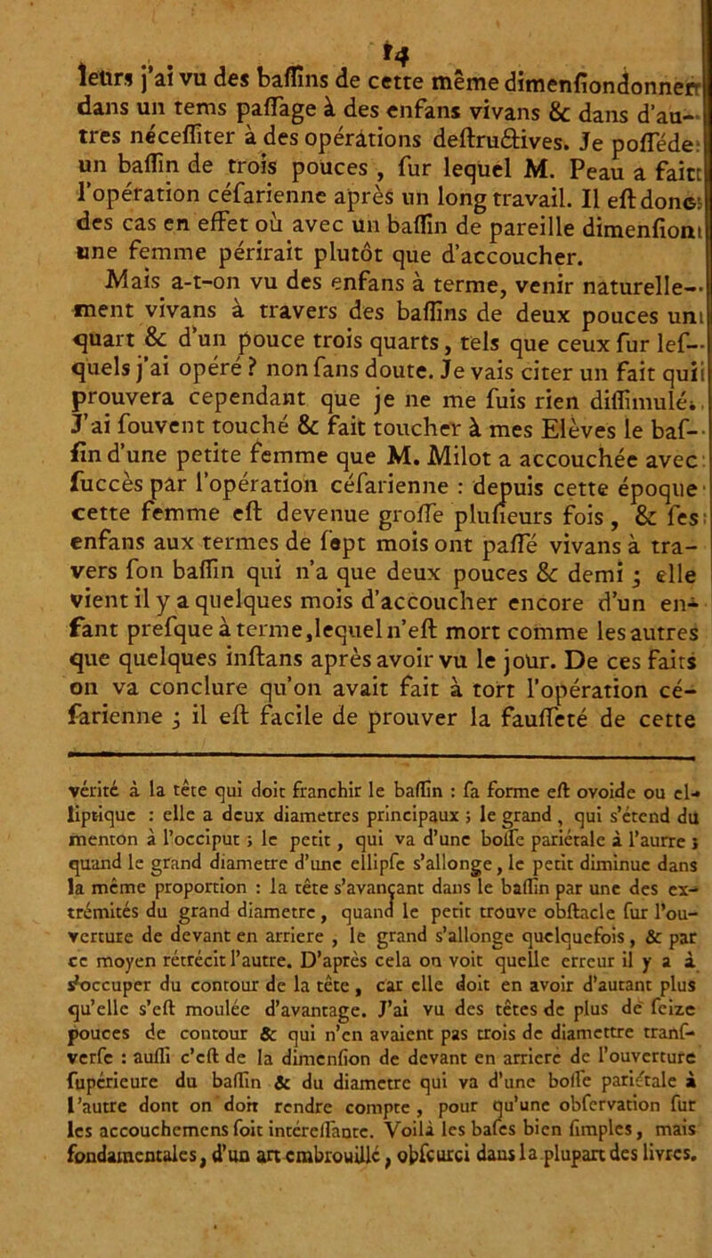 *4 letirs j ai vu des baff ns de cette meme dimenfiondonnerr dans un tems paffage à des enfans vivans & dans d’au- tres néceffiter à des opérations deftru&ives. Je pofféde un baffn de trois pouces , fur lequel M. Peau a faite l’opération céfarienne après un long travail. Il eft donc: des cas en effet où avec un baffin de pareille dimenfiom une femme périrait plutôt que d’accoucher. Mais a-t-on vu des enfans à terme, venir naturelle-- ment vivans à travers des baffns de deux pouces uni quart &: d’un pouce trois quarts, tels que ceux fur les- quels j’ai opéré ? non fans doute. Je vais citer un fait quii prouvera cependant que je ne me fuis rien diffimulé>. J’ai fouvent touché & fait toucher à mes Elèves le baf- fin d’une petite femme que M. Milot a accouchée avec fuccès par l’opération céfarienne : depuis cette époque cette femme eft devenue groffe plufieurs fois, & fes: enfans aux termes de fopt mois ont paffé vivans à tra- vers fon baffin qui n’a que deux pouces & demi • elle vient il y a quelques mois d’accoucher encore d’un en- fant prefque à terme,lequel n’eft mort comme les autres que quelques inftans après avoir vu le jour. De ces faits on va conclure qu’on avait fait à tort l’opération cé- farienne j il eft facile de prouver la fauffeté de cette vérité à la tête qui doit franchir le baffin : fa forme eft ovoide ou el- liptique : elle a deux diamètres principaux ; le grand , qui s’étend du menton à l’occiput ; le petit, qui va d’une bolfe pariétale à l’aurre } quand le grand diamètre d’une ellipfe s'allonge, le petit diminue dans la même proportion : la tête s’avançant dans le baffin par une des ex- trémités du grand diamètre , quand le petit trouve obftacle fur l’ou- verture de devant en arriéré , le grand s’allonge quelquefois, & par ce moyen rétrécit l’autre. D’après cela on voit quelle erreur il y a à s'occuper du contour de la tête , car elle doit en avoir d’autant plus qu’elle s’eft moulée d’avantage. J’ai vu des têtes de plus de' feize pouces de contour & qui n’en avaient pas trois de diamettre tranf- verfe : auffi c’cft de la dimenfion de devant en arriéré de l’ouverture fupérieure du baffin Sc du diamètre qui va d’une boile pariétale à l’autre dont on doit rendre compte, pour qu’une obfcrvation fur les accouchcmcns foit intércllantc. Voilà les bafes bien fimples, mais fondamentales, d’un art embrouille, obfcurci dans la plupart des livres.