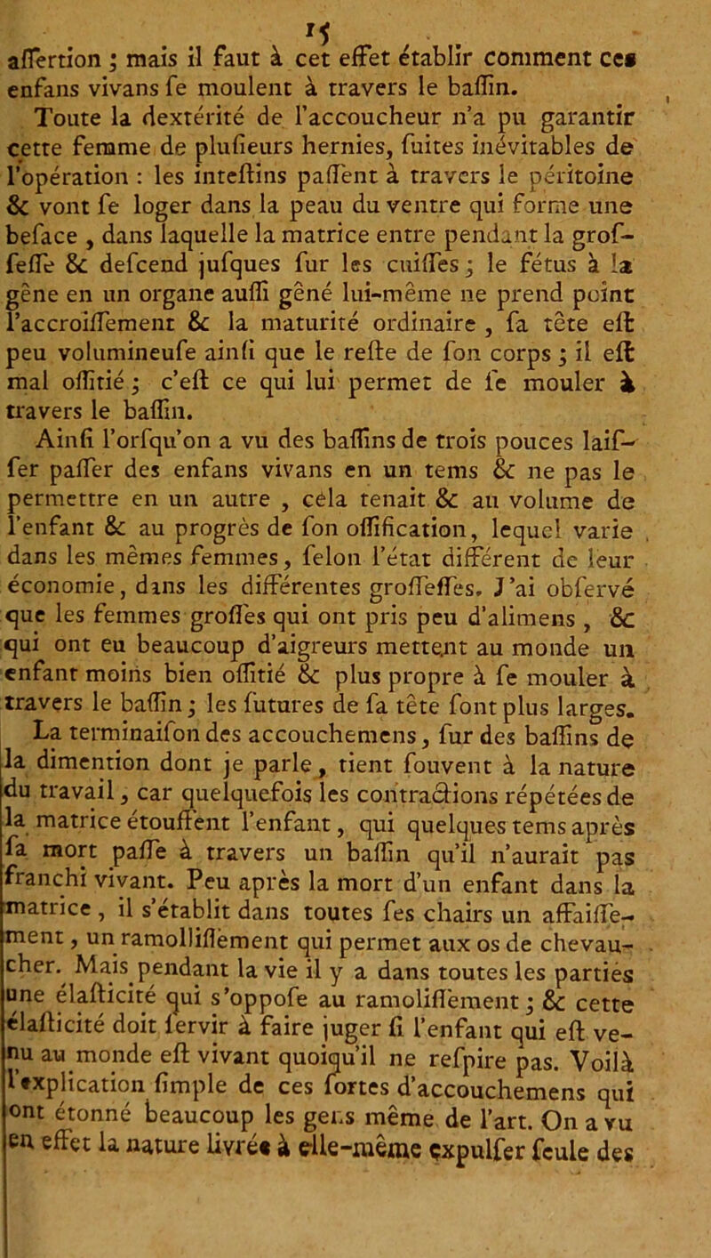 M afiertion ; mais il faut à cet effet établir comment ce# enfans vivans fe moulent à travers le badin. Toute la dextérité de l’accoucheur n’a pu garantir cette femme de plufieurs hernies, fuites inévitables de l’opération : les inteflins paffent à travers le péritoine & vont fe loger dans la peau du ventre qui forme une beface , dans laquelle la matrice entre pendant la grof- fefTe & defeend jufques fur les cuiffes ; le fétus à la gêne en un organe audi gêné lui-même ne prend point raccroiifement & la maturité ordinaire , fa tête efl peu volumineufe ainfi que le relie de fon corps ; il efl mal oflitié ; c’ell ce qui lui permet de fe mouler à travers le badin. Ainfi l’orfqu’on a vu des badins de trois pouces laif- fer palfer des enfans vivans en un tems & ne pas le permettre en un autre , cela tenait & au volume de l’enfant Sc au progrès de fon offification, lequel varie dans les mêmes femmes, félon l’état différent de leur économie, dins les différentes grolTeffes. J’ai obfervé que les femmes grofl'es qui ont pris peu d’alimens , &c qui ont eu beaucoup d’aigreurs mettent au monde un enfant moins bien ofîîtié & plus propre à fe mouler à travers le badin ; les futures de fa tête font plus larges. La terminaifon des accouchemens, fur des badins de la dimention dont je parle, tient fou vent à la nature du travail, car quelquefois les contractions répétées de la matrice étouffent l’enfant, qui quelques tems après fa mort paffe à travers un badin qu’il n’aurait pas franchi vivant. Peu après la mort d’un enfant dans la matrice , il s’établit dans toutes fes chairs un afFaiffe- ment, un ramollidèment qui permet aux os de chevau- cher.^ Mais pendant la vie il y a dans toutes les parties une élafticité qui s’oppofe au ramolid'ement ; & cette élafticité doit lervir à faire juger fi l’enfant qui efl ve- nu au monde efl vivant quoiqu’il ne refpire pas. Voilà Explication fimple de ces fortes d’accouchemens qui ont étonné beaucoup les gens même de l’art. On a vu en effet la nature livré# à efte-même çxpulfer feule des