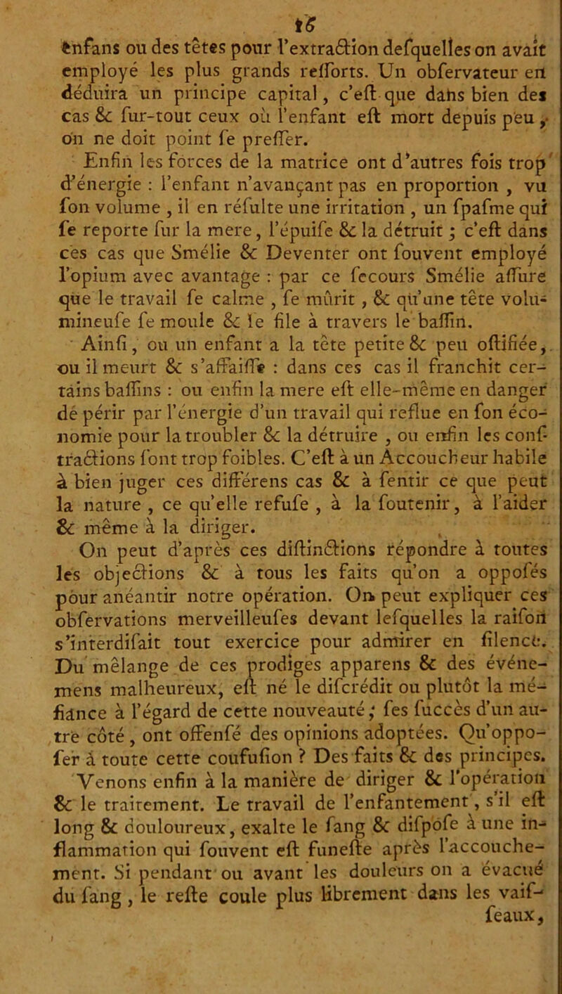 ftnfans ou des têtes pour l’extraébion defquelîes on avait employé les plus grands relforts. Un obfervateur eri déduira un principe capital, c’eft que dahs bien des cas 8c fur-tout ceux où l’enfant eft mort depuis peu ,• on ne doit point fe prefter. Enfin les forces de la matrice ont d’autres fois trop d’énergie : l’enfant n’avançant pas en proportion , vu fon volume , il en réfulte une irritation , un fpafme qui fe reporte fur la mere, l’épuife 8c la détruit ; c’eft dans ces cas que Smélie 8c Deventer ont fouvent employé l’opium avec avantage : par ce fecours Smélie aftùre que le travail fe calme , fe mûrit, 8c qu’une tête volu- mineufe fe moule & le file à travers le balfin. Ain fi, ou un enfant a la tète petite & peu oftifiée, •ou il meurt 8c s’afFaiffie : dans ces cas il franchit cer- tains baffins : ou enfin la mere eft elle-même en danger dé périr par l’énergie d’un travail qui reflue en fon éco- nomie pour la troubler 8c la détruire , ou enfin les confi traéfions l'ont trop foibles. C’eft à un Accoucheur habile à bien juger ces difFérens cas 8c à fentir ce que peut la nature , ce qu’elle refufe , à la foutenir, à l’aider 8c même à la diriger. On peut d’après ces diftindtions répondre à toutes les objections 8c à tous les faits qu’on a oppofés pour anéantir notre opération. On peut expliquer ces obfervations merveilleufes devant lefquelles la raifon s’interdifait tout exercice pour admirer en filenct:. Du mélange de ces prodiges apparens & des événe- mens malheureux, eft né le difcrédit ou plutôt la mé- fiance à l’égard de cette nouveauté; fes fuccès d’un au- tre côté , ont offenfé des opinions adoptées. Qu’oppo- fer à toute cette coufufion ? Des faits 8c des principes. Venons enfin à la manière de diriger 8c 1 opération 8c le traitement. Le travail de l’enfantement, s il eft long 8c douloureux, exalte le fang 8c difpofe a une in- flammation qui fouvent eft funefte après 1 accouche- ment. Si pendant ou avant les douleurs on a évacué du fang , le refte coule plus librement dans les vaif-* féaux, »