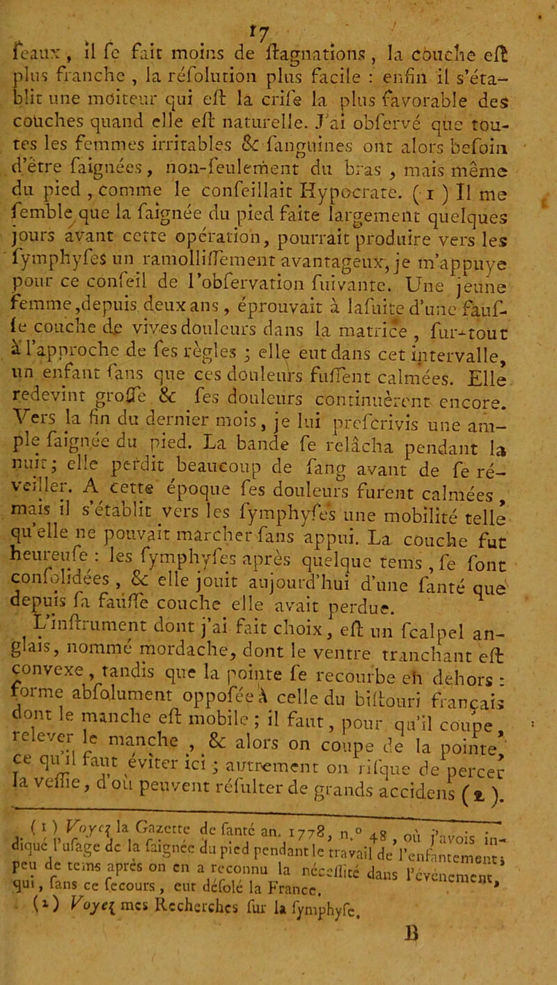 *7 féaux, il fe fait moins de ftagnations , la couche eft plus franche , la réfolurion plus facile : enfin il s’éta- blit une moiteur qui eft la crîfe la plus favorable des couches quand elle eft naturelle. J’ai obfervé que tou- tes les femmes irritables Sc fanguines ont alors befoin d’être faignécs, non-feulement du bras , mais même du pied , comme le confeillait Hypocrate. ( i ) Il me femble que la faignée du pied faite largement quelques jours avant cette opération, pourrait produire vers les fymphyfes un ramollifiement avantageux, je m’appuye pour ce confeil de 1’obfervation fuivante. Une jeune femme,depuis deux ans, éprouvait à lafuite d’une faufi- le couche de vives douleurs dans la matrice , fur-tout a l approche de fes règles ; elle eut dans cet intervalle, un enfant fans que ces douleurs fujTent calmées. Elle redevint groffie & fes douleurs continuèrent encore. Vers la fin du dernier mois, je lui prefcrivis une am- ple faignée du pied. La bande fe relâcha pendant la nuit; elle perdit beaucoup de fang avant de fe ré- vcîller. A cette époque fes douleurs furent calmées, mais il s’établit vers les fymphyfes une mobilité telle quelle ne pouvait marcher fans appui. La. couche fut heur eu fs ; les fymphyfes après quelque teins , fe font coniohdees , 8c elle jouit aujourd’hui d’une fanté que' ^eP^ls fit faible couche elle avait perdue. LinfLument dont j ai fait choix, eft un fcalpel an- glais, nommé mordache, dont le ventre tranchant eft convexe , tandis que la pointe fe recourbe eh dehors - forme abfolument oppoféeà celle du biftouri français dont le manche eft mobile ; il faut, pour qu’il coupe, re evci le manche , & alors on coupe de la pointe ce qvul faut éviter ici ; autrement on nique de percer la veiiie, d ou peuvent réfulter de grands accidens (2, ). ( l ) Voyt\ la Gazette de fantc an. 1778 n ° > o ' • • ditpté IVage de la faignée du Plcd pendant le traiall deVenftmemen- pen de terne apres on en a reconnu la néceŒté dans l'ccnement ’ qui, fans ce fecours, eut defole la France. * ( 1 ) Voye{ mes Recherches fur 1» fymphyfc. B