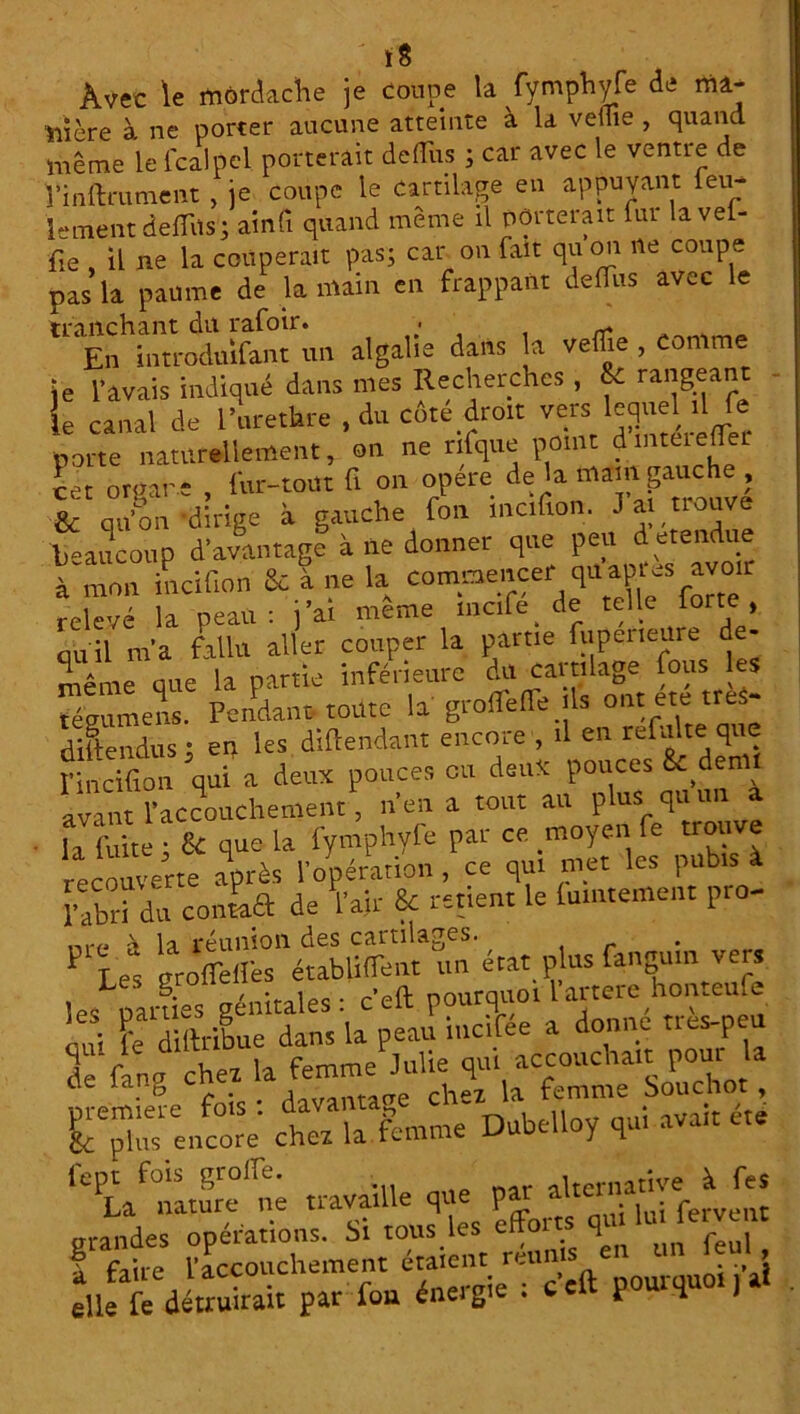 î8 Avec le môrdache je coupe la fymphyfe de ma- nière à ne porter aucune atteinte à la veflie , quand même le lcalpel porterait deffus ; car avec le ventie de î’inftrument , je coupe le Cartilage en appuyant feu- lement deffus; ainfi quand même il porterait fur lavef- fie , il ne la couperait pas; car on fait quon ne coupe pas la paume de la main en frappant defTus avec le tranchant dit rafoir. ■ En introduifant un algalie dans la veffie , comme je l'avais indiqué dans mes Recherches, & rangeant le canal de l’urethre , du côte droit vers lequel .1 fe porte naturellement, on ne rlfque point dinteiefTei cet orgar e , l'ur-tout fi on opéré de la main gauche ; & qu'on dirige à gauche fou mc.fion. J al trouve beaucoup davantage à ne donner que peu détendue à mon incifion & à ne la commencer qu aptes avoir relevé la peau: j’ai meme mcife de telle forte, quil m'a fallu aller couper la partie fupcneure de- même que la partie inférieure du cartilage fous les tégumens. Pendant toute la groffeffe ils ont ete treS- diftendus ; en les diftendant encore , il en refaite que l'incifion qui a deux pouces ou deux pouces S^denll avant l’accouchement, n'en a tout au plus qu un a la fuite ; & que la fymphyfe par ce moyen fe trouve recouverte après l'opération, ce qui met les pubis à l'abri du confia de l’air & retient le (umteme.lt pro- rare» \ la réunion des cartilages. _ ^ T es nroffelfes établiffent un état plus fangum vers 1 L ^ rr/mira 1 es • c’eft pourquoi l’artere honteufe r$re,morV chez la femme Dubelloy qui avait été ‘e Laf nltSe'né travaille que par alternative à fes grades Rations, Si tous'les efforts qui lu. fervent f faire l'accouchement étaient réuni en J J elle fe détruirait par fou éneigie . ccu. p H i