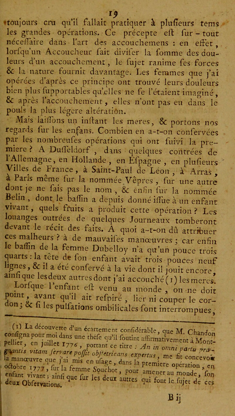 . . *9 ♦ toujours cm qu’il fallait pratiquer à plu (leurs tems les grandes opérations. Ce précepte efl fur - tout néceffaire dans l’art des accouchemens : en effet , lorfqu’un Accoucheur fait divifc-r la fomme des dou- leurs d’un accouchement, le fujet ranime fes forces & la nature fournit davantage. Les femmes que j’ai opérées d’après ce principe ont trouvé leurs douleurs bien plusfupportables quelles ne fe l’étaient imaginé, &: après l’accouchement, elles n’ont pas eu dans le pouls la plus légère altération. Mais laiffons un inftant les meres, & portons nos regards fur les encans. Combien en a-t-on confervées par les nombreufes opérations qui ont fuivi la pre- mière ? A Duffeldorf , dans quelques contrées de Al 1 emabne, en Hollande , en Efpagne , en p lu fi eu r s Villes de France , à Saint-Paul de Léon , à Arras , a I ans meme fur la nommee Vepres , fur une autre dont je ne fais pas le nom , & enfin fur la nommée Behn , dont le baffin a depuis donné ifiue à un enfant vivant, quels fruits a produit cette opération? Les louanges outrées de quelques .fourneaux tomberont devant le récit des faits. A quoi a-t-on dû attribuer ces malheurs ? à de mauvaifes manœuvres ; car enfin le badin de la femme Dubelloy n’a qu’un pouce trois quarts : la tête de fon enfant avait trois pouces neuf lignes, & il a été confervé à la vie dont il jouit encore ai nu que lesdeux autres dont j’ai accouché ( i) les meres* Lorlque l’enfant eft venu au monde, on ne doit nU.ait re^P*r(-’ y üer ni couper le cor- 3 i es pulfations ombilicales font interrompues, (i) La decouverte d’un écartement confidcrable, que M Chandnr. configna pour mm dans une théfe qu’il foutînt p * d'“ aUtr“ & c« Bij