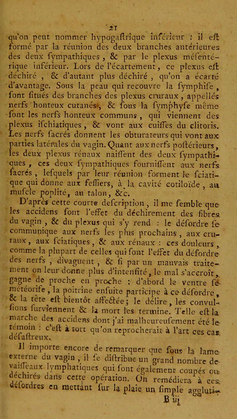 formé par la réunion des deux branches antérieures des deux fympathiques , &C par le plexus méfenté- rique inférieur. Lors de l’écartement, ce plexus efl déchiré , cC d’autant plus déchiré , qu'on a écarté d’avantage. Sous la peau qui recouvre la fymphife , font fitués des branches des plexus cruraux, appellés nerfs honteux cutanés', & fous la fymphyfe même -font les nerfs honteux communs , qui viennent des plexus ifehiatiques , & vont aux cuifies du clitoris. Les nerfs facrés donnent les obturateurs qui vont aux parties latérales du vagin. Quant aux nerfs poftérieurs, les deux plexus rénaux naiffent des deux fympathi- ques , ces deux fympathiques fourniffent aux nerfs facrés , lefquels par leur réunion forment le feiati- que qui donne aux feffiers, àja cavité cotiloïde , au mufcle poplité, au talon, &c. D’après cette courte defcriptîon , il me fembl'e que les accidens font l’effet du déchirement des fibres, du vagin , & du plexus qui s’y rend : le défordre fie communique aux nerfs les plus prochains , aux cru- raux , aux feiatiques, &: aux rénaux : ces douleurs , comme la plupart de celles qui font l’effet du défordre des nerfs , divaguent , 8ç fi par un mauvais traite-, ment on leur donne plus d’intenfité, le mal s’accroît, gagne de proche en proche : d’abord le ventre fi météorife , la poitrine enfuite participe à ce défordre oc la tête eft bientôt affeébéej le délire, les convul- ■ lions furvlennent & la mort les termine. Telle eftla, marche des accidens dont j’ai malheureufement été le témoin : c eft à tort qu’on reprocherait à l’art ces cas deialtreux.. Il importe encore de remarquer que fous h lame externe du vagin , il fe diftribae un grand nombre de- vailTeaux lymphatiques qui font également coupés ou> déchirés dans cette opération. On remédiera à ces. dvfordres en mettant fur la plaie un fimple aggluû~ B «i