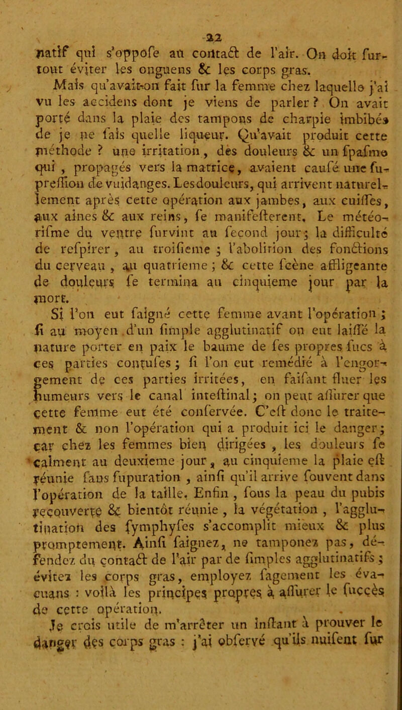 -22 natif qui s’oppofè an corttaéf de l’air. On doit fur- tout éviter les onguens 8c les corps gras. Mais qu’avaiton fait fur la femme chez laquelle j’ai vu les accidens dont je viens de parler ? On avait porté dans la plaie des tampons de charpie imbibé» de je ne fais quelle liqueur. Qu’avait produit cette fuéthode ? une irritation , des douleurs & un fpafmo qui , propagés vers la matrice, avaient caufé une fu- preffion de vuidanges. Lesdouleurs, qui arrivent naturel* lement après cette opération aux jambes, aux cuides, #ux aines & aux reins, fe manifefterent. Le météo-, rifme du ventre fur vint au fécond jour ; la difficulté de refpirer, au troifieme ; l’abolition des fonôfions du cerveau , a,u quatrième ; 8c cette fcène affligeante de doulçurs, le termina au cinquième jour par la mort. St Ton eut faigné cette femme avant l'opération ; fi an moyen d’un fimple agglutinatif on eut laide la nature porter en paix le baume de fes propres lues à ces parties contufes ; fi l’on eut remédié à l’engor^ gement de ces parties irritées, en faifant fluer les humeurs vers le canal inteftinal; on peut alfurer que çette femme eut été confervée. C’df donc le traite- ment & non l’opération qui a produit ici le danger* car chez les femmes bien dirigées , les douleurs fe calment au deuxieme jour, au cinquième la plaie eft réunie fans fupuration , ainfi qu’il arrive fouventdans l’opération de la taille, Enfin , fous la peau du pubis recouvert 8c bientôt réunie , la végétation , l’agglu-» tiuation des fymphyfcs s’accomplit mieux & plus promptement. Ainfi faignez, ne tamponea pas, dé- fendez dn çontaft de l'air par de (Impies agglutinatifs ; évitez les corps gras, employez fagetnent les éva- çuans : voilà les principes propres, à, adurer le (uççès; de cette opération. te crois utile de m’arrêter un inftant à prouver le darigçr dçs corps gras : j'ai obferyé qu’ils nuifent fur