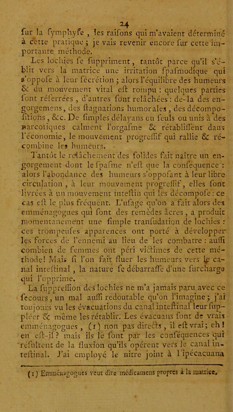 fur la fymphyfe , les raifons qui m’avaient déterminé à cette pratique ; je vais revenir encore fur cette im- portante méthode. Les lochies fe fuppriment, tantôt parce qu’il s’é- blit vers la matrice une irritation fpafmodique qui s’oppofe à leur fécrétion ; alors l’équilibre des humeurs 8c du mouvement vital eft rompu : quelques parties iont réferrées , d’autres font relâchées : de-la des en- gorgemens, des ftagnations humorales , des décompo- ihions , Sic. De (impies délayans ou feuls ou unis à des narcotiques calment l’orgafme 8c rétablilTent dans l’économie, le mouvement progrelfif qui rallie Sc ré- combine les humeurs. - Tantôt le relâchement des folides fait naître un en- gorgement dont le fpafme n’eft que la conféquence : alors l’abondance des humeurs s’oppofant à leur libre circulation , à leur mouvement progrelfif, elles font livrées à un mouvement inteftin qui les décompofe: ce cas ell le plus fréquent. L’ufage qu’on- a fait alors des emménagogues qui font des remèdes âcres, a produit inomentariemént une {impie tranfudation de lochies : ces trompetifes apparences ont porté à développer les forces de l’ennemi au lieu de les combatre : aulfi combien de femmes ont péri victimes de cette mé- thode! Mai» 11 l’on fait fluer les humeurs vers \ç ca- nal inteftinal , la nature fe débarralîe d’une fur charge qui l’opprime. La fupprelfion des lochies ne m’a jamais paru avec ce fecours, un mal aulfi redoutable qu’on l’imagine; j’ai toujours vu les évacuations du canal inteftinal leurfup- pléer 8c même les rétablir. Les évacuans font de vrais emménagogues , (O non pas directs , il eft vrai; eh! en eft—il ? mais ils le font par les conféqucnces qui 'réfultent de la fluxion qu’ils opèrent vers le canal in- teftinal. J’ai employé le nitre joint à 1 ipécaçuana (i) Emmcwagogucs veut dire médicamcns propres à la matrice.