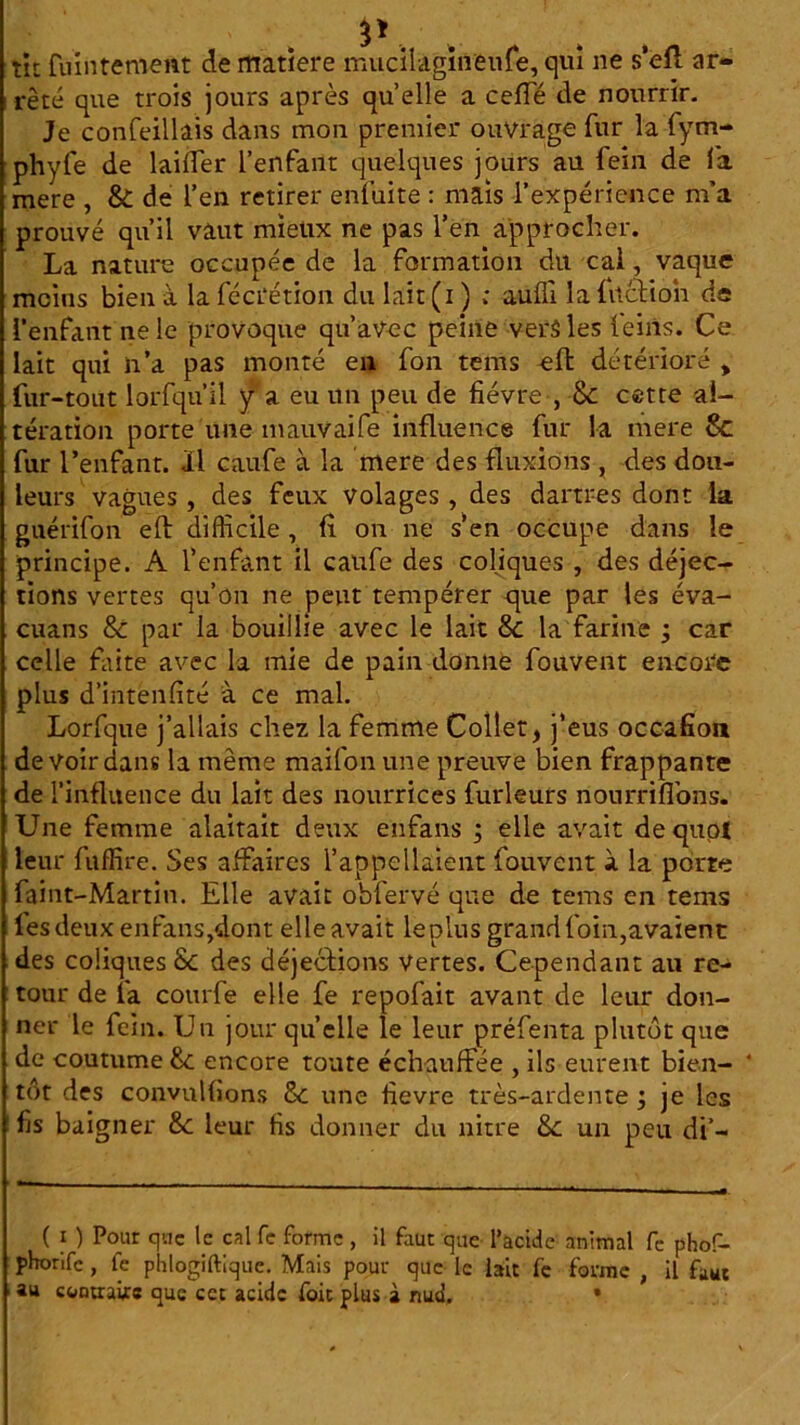 tit {maternent de matîere mucilagïfleufe, qui ne s’eft ar- rêté que trois jours après quelle a cefTé de nourrir. Je confeillais dans mon premier ouvrage fur la fym- phyfe de lailfer l’enfant quelques jours au fein de la mere , & de l’en retirer enfuite : mais l’expérience m’a prouvé qu’il vaut mieux ne pas l’en approcher. La nature occupée de la formation du cal, vaque moins bien à la fécrétion du lait (i ) ; aufli la {action de l’enfant ne le provoque qu’avec peine vers les teins. Ce lait qui n’a pas monté en fon tems eft détérioré , fur-tout lorfqu’il y a eu un peu de fièvre , & cette al- tération porte une mauvaife influence fur la mere Sc fur l’enfant. Il caufe à la mere des fluxions , des dou- leurs vagues , des feux volages , des dartres dont la guérifon eft difficile , fl on ne s en occupe dans le principe. A l’enfant il caufe des coliques , des déjec- tions vertes qu’on ne peut tempérer que par les éva- cuans 8c par la bouillie avec le lait 8c la farine ; car celle faite avec la mie de pain donne fouvent encore plus d’intenfité à ce mal. Lorfque j’allais chez la femme Collet, j’eus occafîon de voir dans la meme maifon une preuve bien frappante de l’influence du lait des nourrices furleurs nourriflons. Une femme alaitait deux enfans ; elle avait de quoi leur fuffire. Ses affaires l’appellaient fouvent à la porte faint-Martin. Elle avait obfervé que de tems en tems les deux enfans,dont elle avait leplus grand foin,avaient des coliques 8c des déjections Vertes. Cependant au re- tour de la courfe elle fe repofait avant de leur don- ner le fein. Un jour quelle le leur préfenta plutôt que de coutume 8c encore toute échauffée , ils eurent bien- tôt des convnlfions 8e une flevre très-ardente ; je les fis baigner 8c leur fis donner du nitre 8c un peu di’- ( 1 ) Pour crac le cal fe forme , il faut que l’acide animal fc phof- pborife , fc phlogiftique. Mais pour que le lait fe forme , il faut au contraire que cet acide foie plus à nud. •