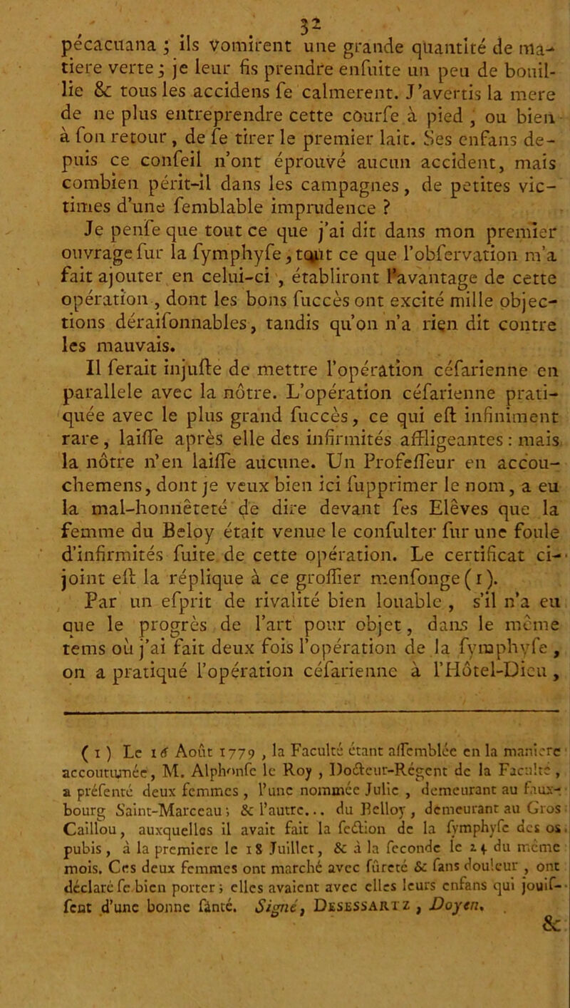 pécacuana ; ils vomirent une grande quantité de ma- tière verte ; je leur fis prendre enfuite un peu de bouil- lie & tous les accidens fe calmèrent. J’avertis la mere de ne plus entreprendre cette côurfe à pied j ou bien à fon retour , de fe tirer le premier lait. Ses en fans de- puis ce confeil n’ont éprouvé aucun accident, mais combien périt-il dans les campagnes, de petites vic- times d’une femblable imprudence ? Je penfe que tout ce que j’ai dit dans mon premier ouvrage fur la fymphyfe, tcy.it ce que l’obfervation m’a fait ajouter en celui-ci , établiront l’avantage de cette opération , dont les bons fuccès ont excité mille objec- tions déraifonnables, tandis qu’on n’a rien dit contre les mauvais. Il ferait inj'ufté de mettre l’opération céfarienne en parallèle avec la nôtre. L’opération céfarienne prati- quée avec le plus grand fuccès, ce qui eft infiniment rare , laiffe après elle des infirmités affligeantes : mais la nôtre n’en laiffe aucune. Un Profeffeur en accou- chemens, dont je veux bien ici fupprimer le nom, a eu la mal-honnêteté de dire devant fes Elèves que la femme du Beloy était venue le confulter fur une foule d’infirmités fuite de cette opération. Le certificat ci- joint elf la réplique à ce groffier menfonge(i). Par un efprit de rivalité bien louable , s’il n’a eu aue le progrès de l’art pour objet, dans le même tems où j’ai fait deux fois l’opération de la fymphyfe , on a pratiqué l’opération céfarienne à l’Hôtel-Dieu , ( i ) Le 16 Août 1779 , la Faculté étant allcmblée en la manière accoutumée, M. Alphonfc le Roy , Do&eur-Rcgent de la Faculté, a préfenté deux femmes , l’une nommée Julie , demeurant au faux- bourg Saint-Marceau ; & l’autre... du Bclloy , demeurant au Gros Caillou, auxquelles il avait fait la feélion de la fymphyfe des os pubis, à la première le iS Juillet, 8c à la fécondé le 1 p du meme mois. Ces deux femmes ont marché avec fureté 8c fans douleur , ont déclaré fe bien porter; elles avaient avec elles leurs enfans qui jouif- fent d’une bonne fânté. Signé, Desessarxz , Doyen.