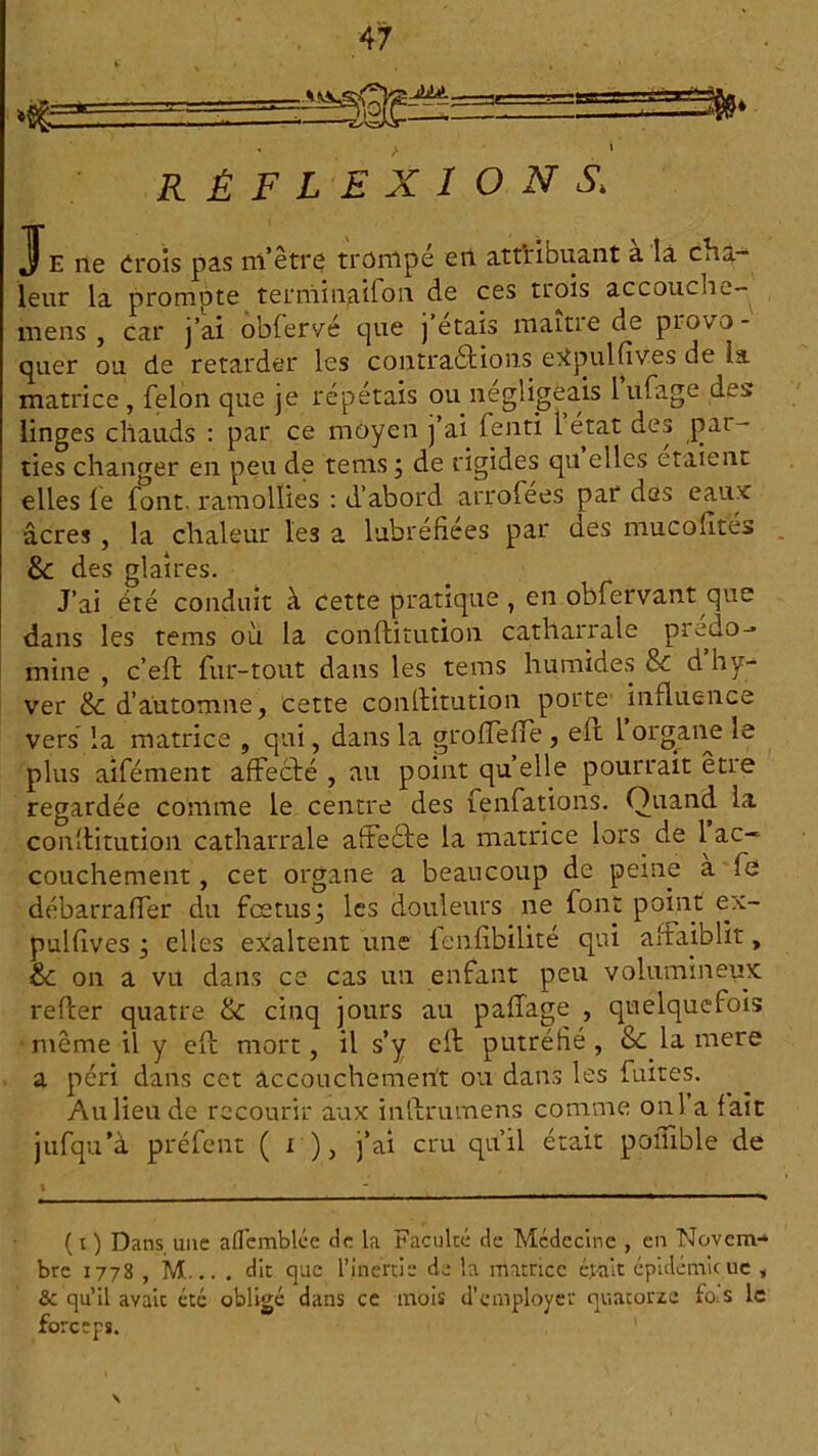 * / ’ réflexions\ Je ne crois pas ni’êtrç trompé en attribuant a là cha- leur la prompte terniinaifon de ces trois accouche- mens , car j’ai obfervé que j étais manie de piuvo- quer ou de retarder les contraébious eXpulfives de la matrice , félon que je répétais ou négligeais 1 ufage des linges chauds : par ce moyen j’ai fenti l état des par- ties changer en peu de tenis ; de rigides qu elles étaient elles le font, ramollies : d’abord arrofees par des eaux âcres, la chaleur les a lubréfiées par des mucofités . &: des glaires. J’ai été conduit à cette pratique , en obfervant que dans les tems où la conflitution catharrale predo-» mine , c’eft fur-tout dans les tems humides & d hy- ver & d’automne, cette conftitution porte induence vers’ la matrice , qui, dans la groffeffe , eft 1 organe le plus aifément affecté , au point quelle pourrait être regardée comme le centre des fenfations. Quand la conftitution catharrale affecte la matrice lors de 1 ac- couchement , cet organe a beaucoup de peine a fe débarraffer du fœtus; les douleurs ne font point ex- pulfives ; elles exaltent une ienfibilité qui affaiblit, &t on a vu dans ce cas un enfant peu volumineux refter quatre & cinq jours au paffage , quelquefois même il y elt mort, il s’y elt putréfié , & la mere a péri dans cet accouchement ou dans les fuites. Au lieu de recourir aux inftrumens comme onia fait jufqu’à préfent ( i ), j’ai cru qu’il était poilible de (r) Dans une afTemblée de la Faculté de Médecine , en Novem-» bre 1778 , M... . dit que l’inertie de la matrice était épidémie 11c , &c qu’il avait été obligé dans ce mois d’employer quatorze fo.s le forceps. S