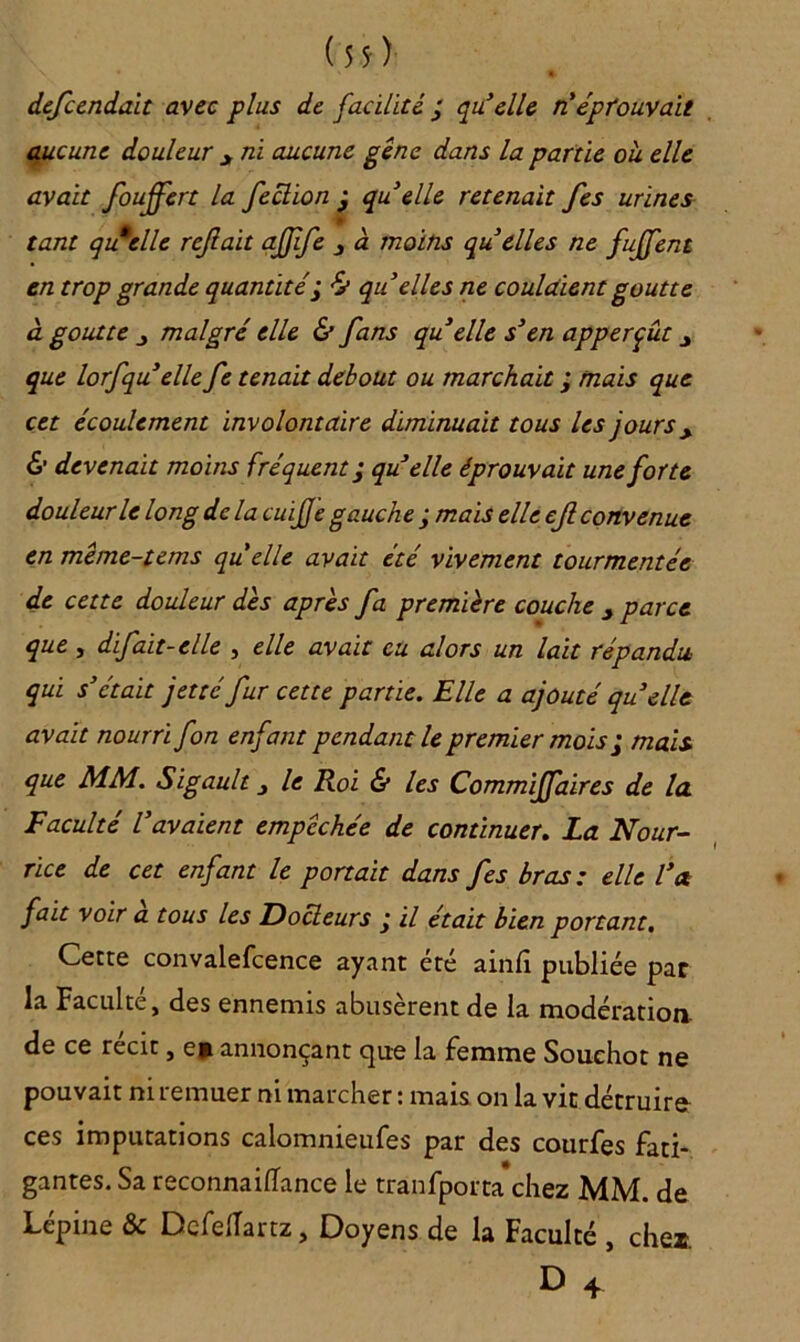 (5$) dcfccnda.it avec plus de facilité ’ quelle n' éprouvait aucune douleur y ni aucune gêne dans la partie ou. elle avait foujfert la feclion j quelle retenait fes urines - tant quelle refait aJJïfe 3 à moins qu elles ne fujfent en trop grande quantité ; & qu'elles ne coulaient goutte à goutte j malgré elle & fans qu elle s'en apperçût y que lorfqu elle fe tenait debout ou marchait ; mais que cet écoulement involontaire diminuait tous les jours y & devenait moins fréquent; qu elle éprouvait une forte douleur le long de la cuife gauche ; mais elle ef convenue en même-tems quelle avait été vivement tourmentée de cette douleur des après fa première couche y parce que , difait-elle , elle avait eu alors un lait répandu qui s'était jetté fur cette partie. Elle a ajouté quelle avait nourri fon enfant pendant le premier mois; mais, que MM. Sigault le Roi & les Commijfaires de la Faculté l'avaient empêchée de continuer. La Nour- rice de cet enfant le portait dans fes bras : elle l'a fait voir a tous les Docteurs j il était bien portant, Cette convalefcence ayant été ainlî publiée par la Faculté, des ennemis abusèrent de la modération de ce récit, e> annonçant cpie la femme Souehot ne pouvait ni remuer ni marcher : mais on la vit détruire ces imputations calomnieufes par des courfes fati- gantes. Sa reconnaiflance le tranfporta chez MM. de Lepine & DcfelTartz, Doyens de la Faculté , chex1 D 4’