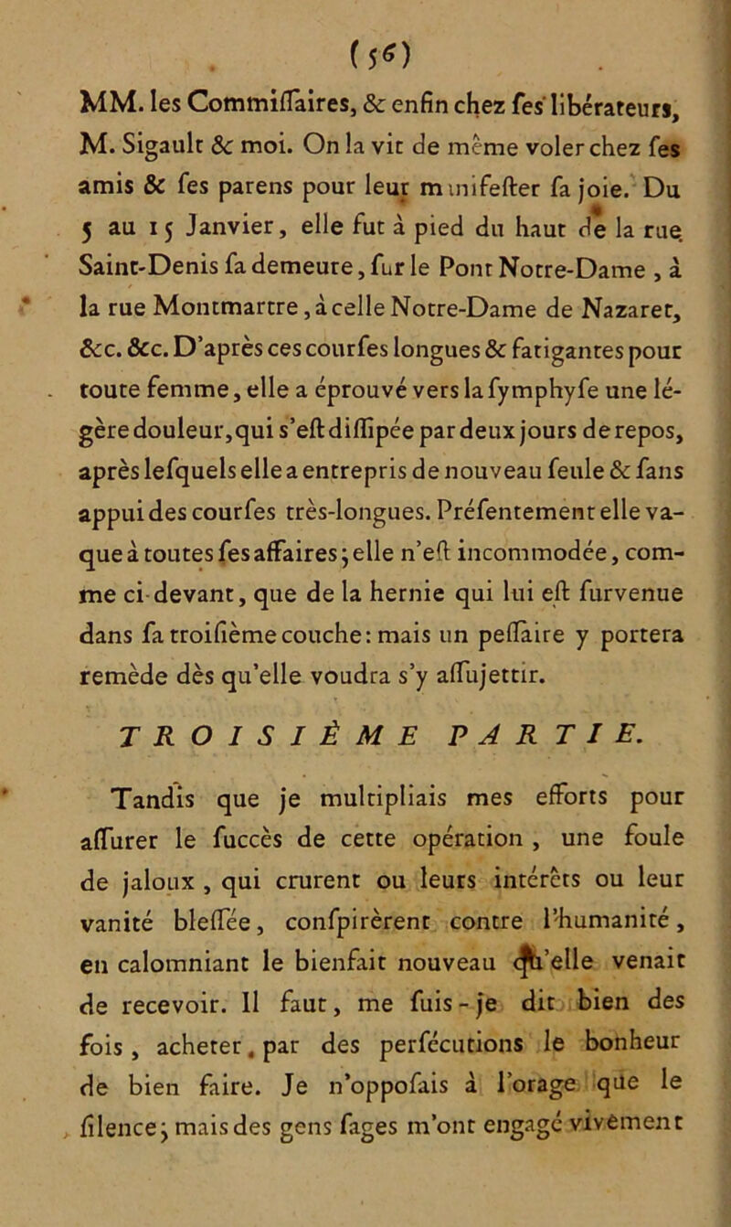(50 MM. les Commiffaires, & enfin chez fes libérateur», M. Sigault 8c moi. On la vit de même voler chez fes amis & fes parens pour leur mmifefter fa joie. Du 5 au 15 Janvier, elle fut à pied du haut de la rue. Saint-Denis fa demeure, fur le Pont Notre-Dame , à la rue Montmartre, à celle Notre-Dame de Nazaret, 8cc. &c. D’après ces courfes longues & fatigantes pour toute femme, elle a éprouvé vers lafymphyfe une lé- gère douleur,qui s’eft difïipée par deux jours de repos, après lefquels elle a entrepris de nouveau feule & fans appui des courfes très-longues. Préfentement elle va- que à toutes fes affaires ; elle n’eft incommodée, com- me ci devant, que de la hernie qui lui eft furvenue dans fa troifièmecouche: mais un peflaire y portera remède dès qu’elle voudra s’y affujettir. TROISIÈME PARTIE. Tandis que je multipliais mes efforts pour afTurer le fuccès de cette opération , une foule de jaloux , qui crurent ou leurs intérêts ou leur vanité bleffée, confpirèrent contre l’humanité, en calomniant le bienfait nouveau d’elle venait de recevoir. 11 faut, me fuis - je dit bien des fois , acheter, par des perfécutions le bonheur de bien faire. Je n’oppofais à l’orage que le filencej mais des gens fages m’ont engagé vivement