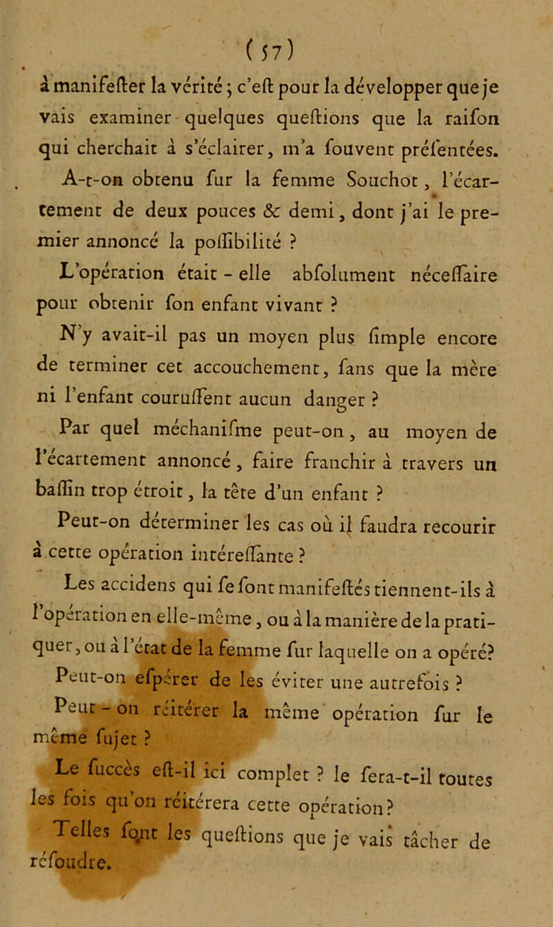 à manifefter la vérité ; c’eft pour la développer que je vais examiner quelques queftions que la raifon qui cherchait à s’éclairer, m’a fouvent présentées. A-t-on obtenu fur la femme Souchot, l’écar- -V 4 tement de deux pouces & demi, dont j’ai le pre- mier annoncé la poftibilité ? L’opération était - elle abfolument néceflaire pour obtenir fon enfant vivant ? N’y avait-il pas un moyen plus dmple encore de terminer cet accouchement, fans que la mère ni l’enfant coururent aucun danger ? Par quel mechanifme peut-on, au moyen de l’ecartement annoncé, faire franchir à travers un badin trop étroit, la tête d’un enfant ? Peut-on déterminer les cas ou il faudra recourir a cette opération intéreflànte ? Les accidens qui fefont manifeftés tiennent-ils à 1 operation en elle-même, ou â la manière de la prati- quer, ou al état de la femme fur laquelle on a opéré? Peut-on efperer de les éviter une autrefois ? Peut - on reiterer la même opération fur le même fujet ? Le fucces eft-il ici complet ? le fera-t-il toutes les fois quon rciterera cette opération? Telles fqnt les queftions que je vais tâcher de réfoudre.