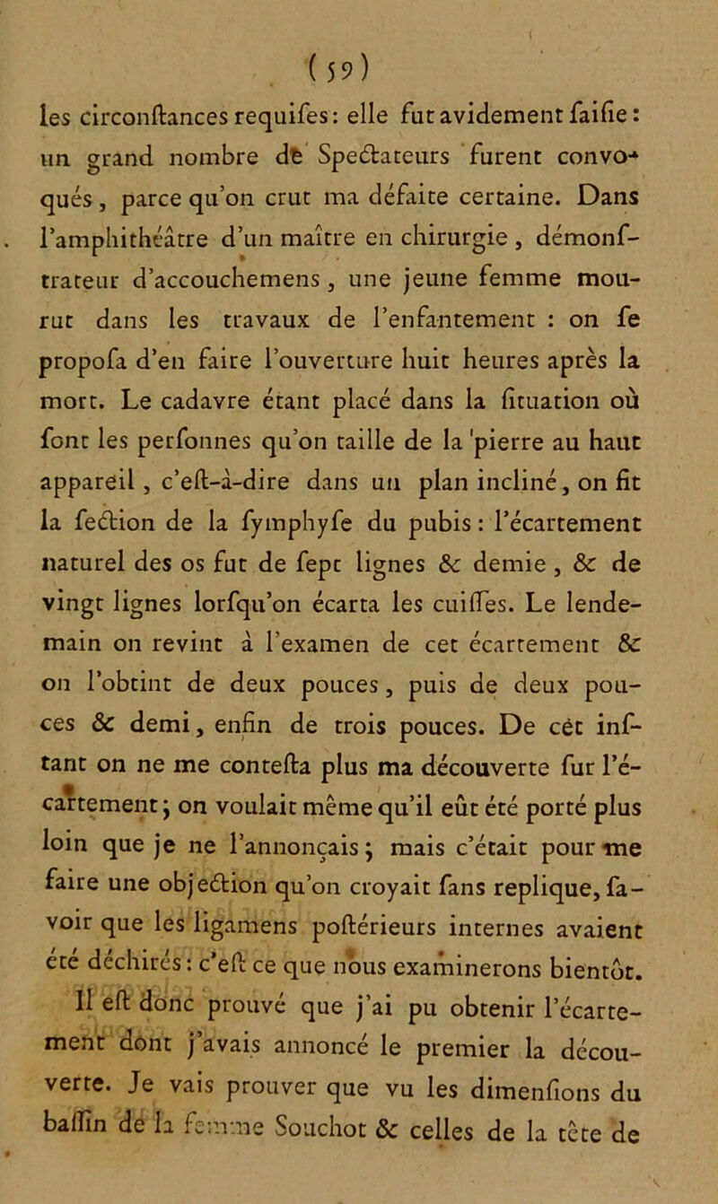 les circonftances requifes: elle fut avidement faille : un grand nombre dfc Spe&ateurs furent convo-* qués , parce qu’on crut ma défaite certaine. Dans l’amphithéâtre d’un maître en chirurgie , démonf- trateur d’accouchemens, une jeune femme mou- rut dans les travaux de l’enfantement : on fe propofa d’en faire l’ouverture huit heures après la mort. Le cadavre étant placé dans la fituation où font les perfonnes qu’on taille de la 'pierre au haut appareil, c’eft-â-dire dans un plan incliné, on fit la fedlion de la fymphyfe du pubis : l’écartement naturel des os fut de fept lignes & demie , & de vingt lignes lorfqu’on écarta les cuilïes. Le lende- main on revint à l’examen de cet écartement & on l’obtint de deux pouces, puis de deux pou- ces & demi, enfin de trois pouces. De cèt inf- tant on ne me contefta plus ma découverte fur l’é- cartement j on voulait même qu’il eût été porté plus loin que je ne l’annonçais; mais c’était pour me faire une objection qu’on croyait fans répliqué, fa - voir que les ligamens poftérieurs internes avaient été déchirés: c’efi: ce que nous examinerons bientôt. Il eft donc prouvé que j’ai pu obtenir l’écarte- ment dont j avais annonce le premier la décou- verte. Je vais prouver que vu les dimenfions du balfin de la femme Souchot & celles de la tête de