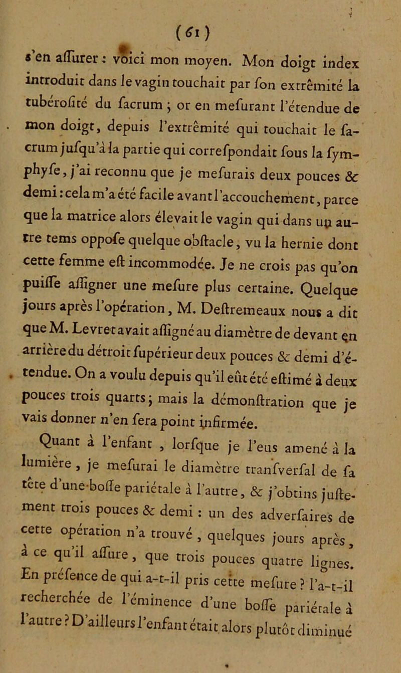 (*«) « en aflurer ; voici mon moyen. Mon doigt index introduit dans Je vagin touchait par fon extrémité la tubérofîté du facrum ; or en mefurant l'étendue de . mon doigt, depuis l’exrrêmité qui touchait le fa- crum jufqu a la partie qui correfpondait fous la fym- phyfe, ;ai reconnu que je mefurais deux pouces Sc demi : cela m a etc facile avant l’accouchement, parce que la matrice alors élevait le vagin qui dans un au- tre tems oppofe quelque o.bftacle, vu la hernie dont cette femme effc incommodée. Je ne crois pas qu’on puiflTe alîîgner une mefure plus certaine. Quelque jours après l’opération, M. Deftremeaux nous a dit que M. Levret avait aflîgné au diamètre de devant çn arrière du détroit fupérieur deux pouces & demi d’é- , tendue. On a voulu depuis qu’il eut été eftimé à deux pouces trois quarts j mais la démonstration que je vais donner n’en fera point infirmée. Quant à l'enfant , lorfque je l’eus amené à la lumière , je mefurai le diamètre tranfverfal de fa tète d’une bofie pariétale à l’autre, & j’obtins juge- ment trois pouces & demi : un des adverfaires de cette opération n’a trouvé , quelques jours après, a ce qu’il alfure, que trois pouces quatre lignes! En prefence de qui a-t-il pris cette mefure ? l’a-t-il recherchée de l’éminence d’une bolTe pariétale à 1 autre? D’ailleurs l’enfant était alors plutôt diminué