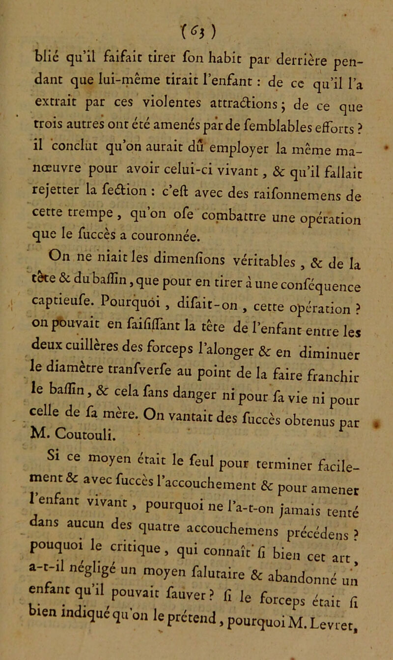 T*j) blié qu’il faifaic tirer fon habit par derrière pen- dant que lui-même tirait l’enfant : de ce qu’il l’a extrait par ces violentes attractions ; de ce que trois autres ont été amenés par de femblables efforts ? il conclut qu’on aurait du employer la même ma- nœuvre pour avoir celui-ci vivant, «Se qu’il fallait rejetter la feétion : c eft avec des raifonnemens de cette trempe , qu on ofe combattre une opération que le fuccès a couronnée. On ne niait les dimenfions véritables , & de la tète & du baflin, que pour en tirer à une conféquence captieufe. Pourquoi , difait-on , cette opération ? on pouvait en faififTant la tête de l’enfant entre les deux cuillères des forceps l'alonger & en diminuer le diamètre tranfverfe au point de la faire franchir le badin, & cela fans danger ni pour fa vie ni pour celle de fa mère. On vantait des fuccès obtenus pat M. Coutouli. Si ce moyen était le feul pour terminer facile- ment & avec fuccès l’accouchement & pour amener 1 enfant vivant, pourquoi ne l’a-t-on jamais tenté dans aucun des quatre accouchement précédent > pouquoi le critique, qui connaît' fi bien cet art a-t-ll négligé un moyen falutaire & abandonné un enfant qu.l pouvait fauver? fi le force ^ len indiqué qu’on le prétend, pourquoi M.Levret,
