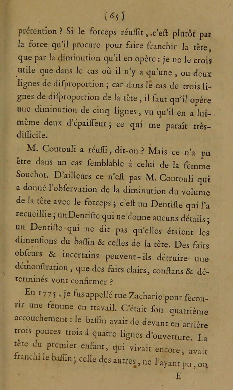 ( «s ) prétention ? Si le forceps réuffit, .c’eft plutôt par la force qu’il procure pour faire franchir la tète, que par la diminution qu’il en opcre : je ne le crois utile que dans le cas où il n’y a qu’une , ou deux lignes de difproportion ; car dans lé cas de trois li- gnes de difproportion de la tète , il faut qu’il opère une diminution de cinq lignes, vu qu’il en a lui- meme deux d epailTeur} ce qui me paraît très- difficile. Al. Coutouli a reuffi, dit-on ? Mais ce n’a pu être dans un cas femblabie à celui de la femme Souchot. D’ailleurs ce n’eft pas M. Coutouli qui a donné l’obfervation de la diminution du volume de la tête avec le forceps j c’eft un Dentifte qui l’a recueillie ; un Dentifte qui ne donne aucuns détails ; un Dentifte qui ne dit pas quelles étaient les dimenfions du baffin <3c celles de la tête. Des faits obfcurs & incertains peuvent-ils détruire une demonftration , que des faits clairs, conftans & dé- teimines vont confirmer ? En ,y7S. ic fus appelle rue Zacharie pour fecou- m- une femme en travail. C’était fon quatrième accouchement : le baffin avait de devant en arrière trots pouces trois à quatre lignes d'ouverture. La tc-te du premier enfant, qui vivait encore, avait tanclu le badin ; celle des autres, ne l'ayant pu, ot, E