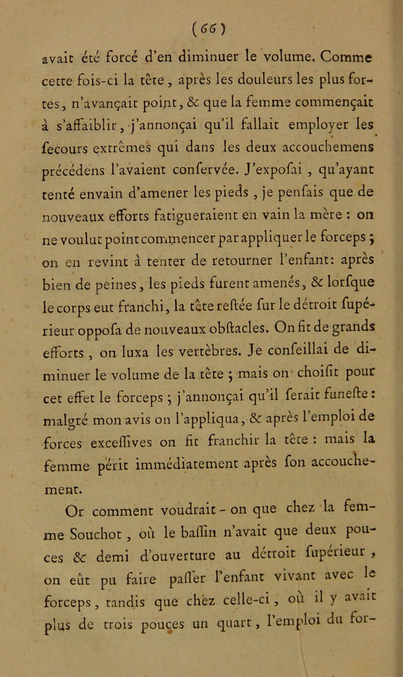 {66) avait été forcé d’en diminuer le volume. Comme cette fois-ci la tête , après les douleurs les plus for- tes, n’avançait point, & que la femme commençait à s’affaiblir, j’annonçai qu’il fallait employer les fecours extrêmes qui dans les deux accouchemens précédens l’avaient confervée. J’expofai , qu’ayant tenté envain d’amener les pieds , je penfais que de nouveaux efforts fatigueraient en vain la mère : on ne voulut point commencer par appliquer le forceps ÿ on en revint à tenter de retourner l’enfant: après bien de peines, les pieds furent amenés, & lorfque le corps eut franchi, la têtereftee fur le détroit fupe- rieur oppofa de nouveaux obftacles. On fit de grands efforts , on luxa les vertèbres. Je confeillai de di- minuer le volume de la tète ; mais on choifit pour cet effet le forcepsj j’annonçai qu’il ferait funefte: malgré mon avis on l’appliqua, & apres 1 emploi de forces excefïives on fit franchir la tete : mais la femme périt immédiatement apres fon accouche- ment. Or comment voudrait - on que chez la fem- me Souchot , où le baflin n avait que deux pou- ces & demi d’ouverture au détroit fupérieur , on eût pu faire palier 1 enfant vivant avec le forceps, tandis que chez celle-ci , ou il y avait plus de trois pouces un quart, 1 emploi du foi-