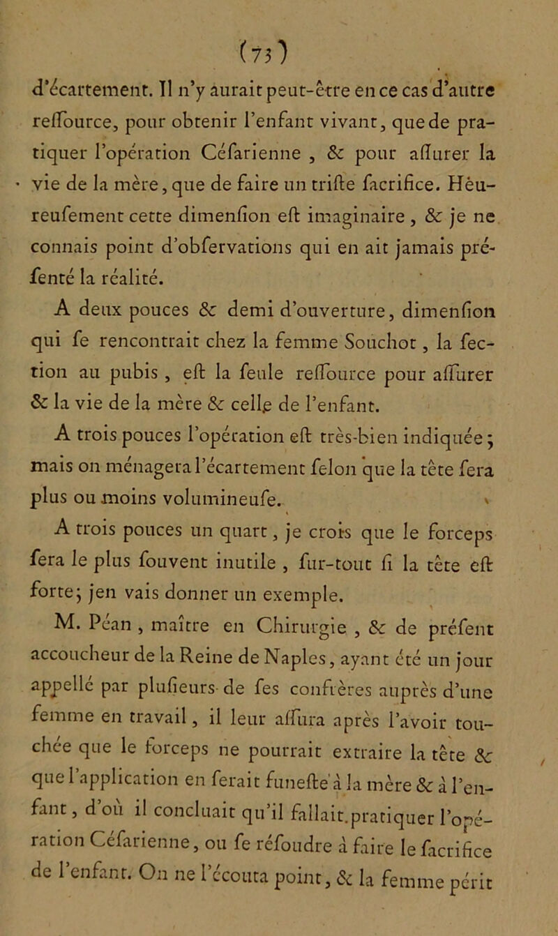 d’écartement. Il n’y aurait peut-être en ce cas d’autre relTource, pour obtenir l’enfant vivant, que de pra- tiquer l’opération Céfarienne , & pour aiïurer la vie de la mère, que de faire un trifte facrifice. Hèu- reufement cette dimenfîon eft imaginaire , & je ne connais point d’obfervations qui en ait jamais pré- fenté la réalité. A deux pouces & demi d’ouverture, dimenfion qui fe rencontrait chez la femme Soûchot, la fec- tion au pubis , eft la feule relfource pour alTurer & la vie de la mère & celle de l’enfant. A trois pouces l’opération eft très-bien indiquée; mais on ménagera l’écartement félon que la tête fera plus ou moins volumineufe. » A trois pouces un quart, je crois que le forceps fera le plus fouvent inutile , fur-tout fi la tète eft forte; jen vais donner un exemple. M. Péan , maître en Chirurgie , & de préfent accoucheur de la Reine de Naples, ayant été un jour appellé par plufieurs de fes confrères auprès d’une femme en travail, il leur affura après l’avoir tou- chée que le forceps ne pourrait extraire la tête 6c que l’application en ferait funefte à la mère & à l’en- fant, d ou il concluait qu il fallait.pratiquer l’opé- ration Céfarienne, ou fe réfoudre à faire le facrifice de l’enfant. On ne l’écouta point, 6c la femme périt