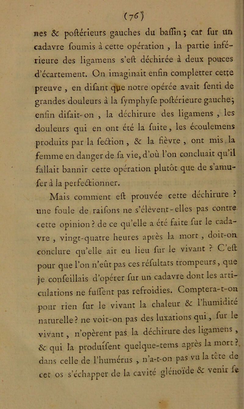 (7*1 nés & poftérieurs gauches du badin ; car fur un cadavre fournis à cette operation , la partie infé- rieure des ligamens s’eft déchirée à deux pouces d’écartement. On imaginait enfin completter cette preuve , en difant qye notre opérée avait fenti de grandes douleurs à la fymphyfe poftérieure gauchej enfin difair-on , la déchirure des ligamens , les douleurs qui en ont été la fuite, les ecoulemens produits par la feétion , & la fièvre , ont mis la femme en danger de fa vie, d où l on concluait qu il fallait bannir cette opération plutôt que de s amu- fer à la perfectionner. Mais comment eft prouvée cette déchirure ? une foule de raifons ne s’élèvent-elles pas contre cette opinion? de ce qu’elle a été faite fur le cada- vre , vingt-quatre heures après la mort , doit-on conclure qu’elle ait eu lieu fur le vivant ? C eft pour que l’on n’eût pas ces réfultats trompeurs, que je confeillais d’opérer fur un cadavre dont les arti- culations ne fu fient pas refroidies. Comptera-t-on pour rien fur le vivant la chaleur & 1 humidité naturelle? ne voit-on pas des luxations qui, fur le vivant , n’opèrent pas la déchirure des ligamens , & qui la produisent quelque-tems après la mort ?. dans celle de l’humérus > n’a-t-on pas vu la tète de cet os s’échapper de la cavité glénoide & venu fe