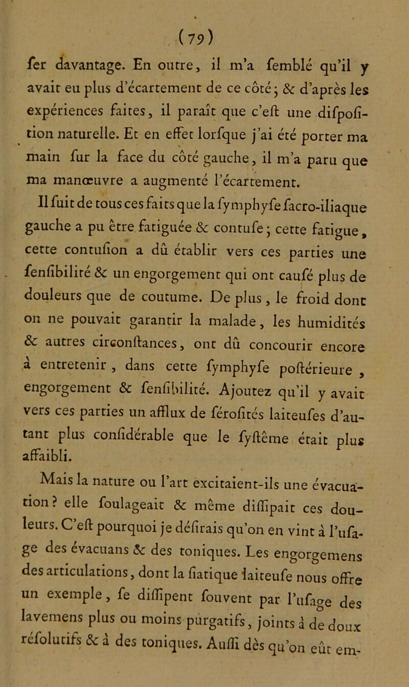 (7î>) fer davantage. En outre, il m’a femblé qu’il y avait eu plus d’écartement de ce côté ; & d’après les expériences faites, il paraît que c’eft une difpofî- tion naturelle. Et en effet lorfque j’ai été porter ma main fur la face du côté gauche, il m’a paru que ma manœuvre a augmenté l’écartement. Il fuit de tous ces faits que la fymphyfefacro-iliaque gauche a pu être fatiguée & contufe* cette fatigue, cette contufion a dû établir vers ces parties une fenfibiliré & un engorgement qui ont caufé plus de douleurs que de coutume. De plus, le froid donc on ne pouvait garantir la malade, les humidités & autres circonstances, ont du concourir encore a entretenir , dans cette fymphyfe poftérieure , engorgement & fenfibilité. Ajoutez qu’il y avait vers ces parties un afflux de férofités laiteufes d’au- tant plus confîderable que le fyffême était plus affaibli. Mais la nature ou l’art excitaient-ils une évacua- tion? elle foulageait & même diflîpait ces dou- leurs. C eft pourquoi je délirais qu’on en vint à l’ufa- ge des évacuans Sc des toniques. Les engorgemens des articulations, dont la fiatique laiteufe nous offre un exemple, fe diiïîpent fouvent par l’ufage des lavemens plus ou moins purgatifs, joints â de doux réfolutifs & à des toniques. Aufli dès qu’on eût em-