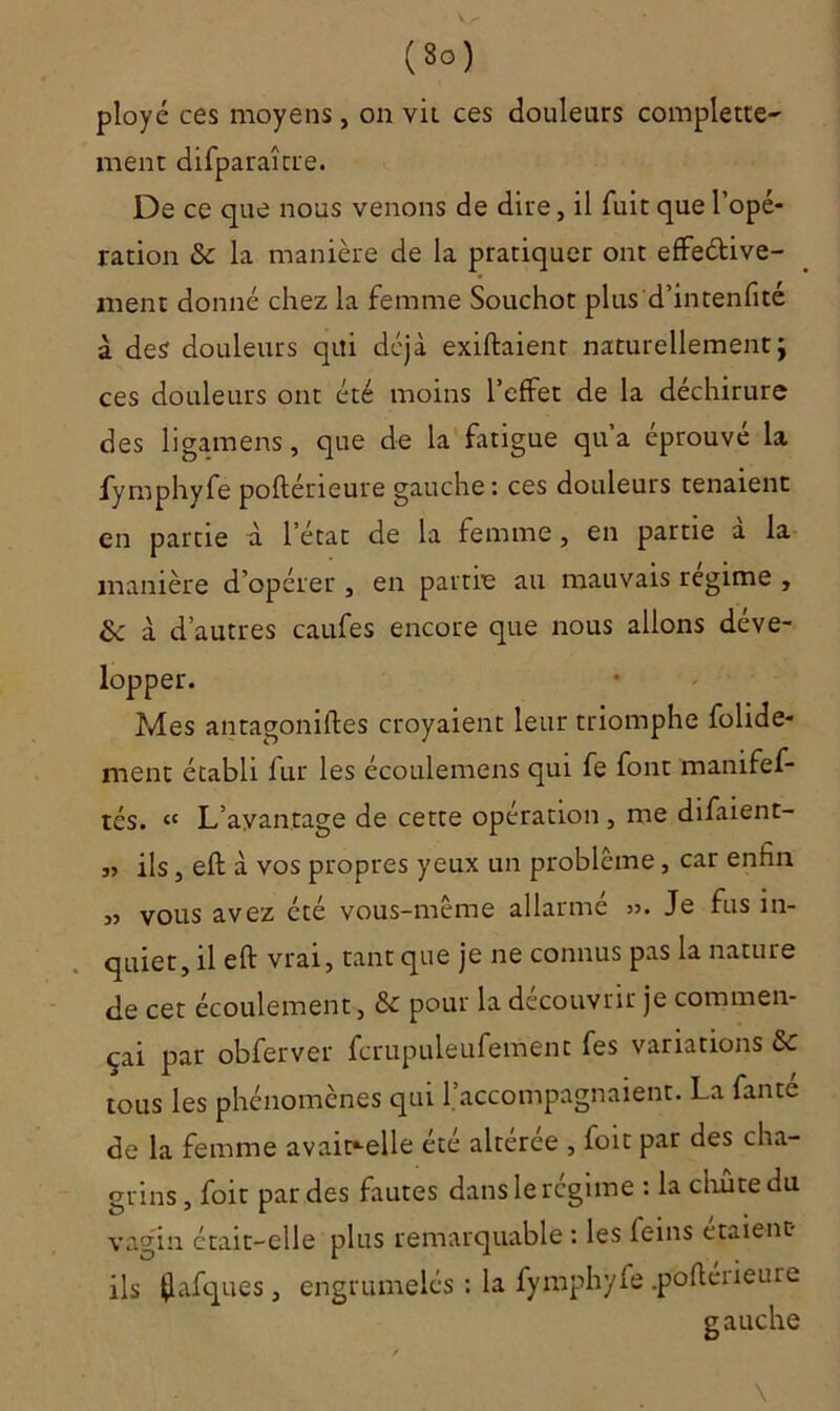 (8°) ployé ces moyens, on vit ces douleurs complette- ment difparaître. De ce que nous venons de dire, il fuit que l’opé- ration & la manière de la pratiquer ont effective- ment donné chez la femme Souchot plus d’intenfité à des douleurs qui déjà exiftaienr naturellement\ ces douleurs ont été moins l’effet de la déchirure des ligamens, que de la fatigue qu’a éprouvé la fymphyfe poftérieure gauche : ces douleurs tenaient en partie à l’état de la femme, en partie a la manière d’opérer, en partie au mauvais régime , & à d’autres caufes encore que nous allons déve- lopper. Mes antagoniftes croyaient leur triomphe folide- ment établi fur les écoulemens qui fe font manifef- tés. cc L’ayantage de cette operation , me difaient- „ ils j eft à vos propres yeux un problème, car enfin 33 vous avez été vous-même allarmé >3. Je fus in- quiet, il eft vrai, tant que je ne connus pas la nature de cet écoulement , pour la découvrir je commen- çai par obferver fcrupuleufement fes variations & tous les phénomènes qui l’accompagnaient. La faute de la femme avait*-elle été altérée , foit par des cha- grins , foir par des fautes dans le régime : la chute du vagin était-elle plus remarquable : les feins étaient- ils flafques , engrumelés : la fymphyfe .poftéiieure