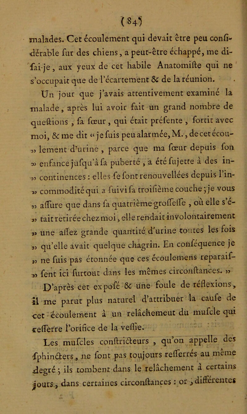 (M malades. Cet écoulement qui devait être peu confi- dërable fur des chiens, a peut-être échappé, me di- fai-je, aux yeux de cet habile Anatomifte qui ne s’occupait que de l’écartement & de la réunion. Un jour que j’avais attentivement examiné la malade, après lui avoir fait un grand nombre de queftions , fa fœur , qui était préfente , fortit avec moi, & me dit « j e fuis peu alarmée, M., de cet écou- « lement d’urine , parce que ma fœur depuis fon enfance jufqu’àfa puberté , a étéfujetre à des in- „ continences : elles fefontrenouvellées depuis 1 in- „ commodité qui a fuivifa troifième couche; je vous „ a dure que dans fa quatrième grolfelfe , où elle s’é- ,, tait retirée chez moi, elle rendait involontairement s> une allez grande quantité d’urine toutes les fois sj qu’elle avait quelque chagrin. En confequence je „ ne fuis pas étonnée que ces écoulemens reparaif- fent ici furtout dans les mêmes circonftances. » D’après cet expofé &c une foule de réflexions, il me parut plus naturel d’attribuer la caufe de -cet écoulement à un relachemeut du mufcle qui teflerre l’orifice de la vellie. Les mufcles conftriéleurs , qu’on appelle des fphinders, ne font pas toujours reflerrés au même .degré ; ils tombent dans le relâchement a certains jours., dans cerraines circonftances : or , differentes