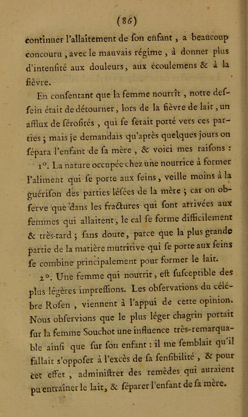 (8<S) continuer l'allaitement de fon enfant , a beaucoup concouru , avec le mauvais régime , à donner plus d’intenfité aux douleurs, aux écoulemens & à la fièvre. En confentant que la femme nourrît , notre def- fein était de détourner, lors de la fièvre de lait, un afflux de férofités , qui fe ferait porté vers ces par- ties } mais je demandais qu apres quelques jours on fépara l’enfant de fa mère , & voici mes raifons : i°. La nature occupée chez une nourrice à former l’aliment qui fe porte aux feins, veille moins à la guérifon des parties léfées de la mère } car on ob- ferve que 'dans les fra&ures qui font atrivées aux femmes qui allaitent, le cal fe forme difficilement & très-tard 5 fans doute, parce que la plus grande partie de la matière mutritive qui fe porte aux feins fe combine principalement pour former le lait. 20. Une femme qui nourrit, eft fufceptible des plus légères impreffions. Les obfervations du célé- bré Rofen , viennent à l’appui de cette opinion. Nous obfervions que le plus léger chagrin portait fur la femme Souchot une influence très-remarqua- ble ainfi que fur fon enfant : il me femblait qu il fallait s’oppofer à l’excès de fa fenfibilite , & pour cet effet , adminiftrer des remèdes qui auraient pu entraîner le lait, & féparer l’enfant de fa mere.