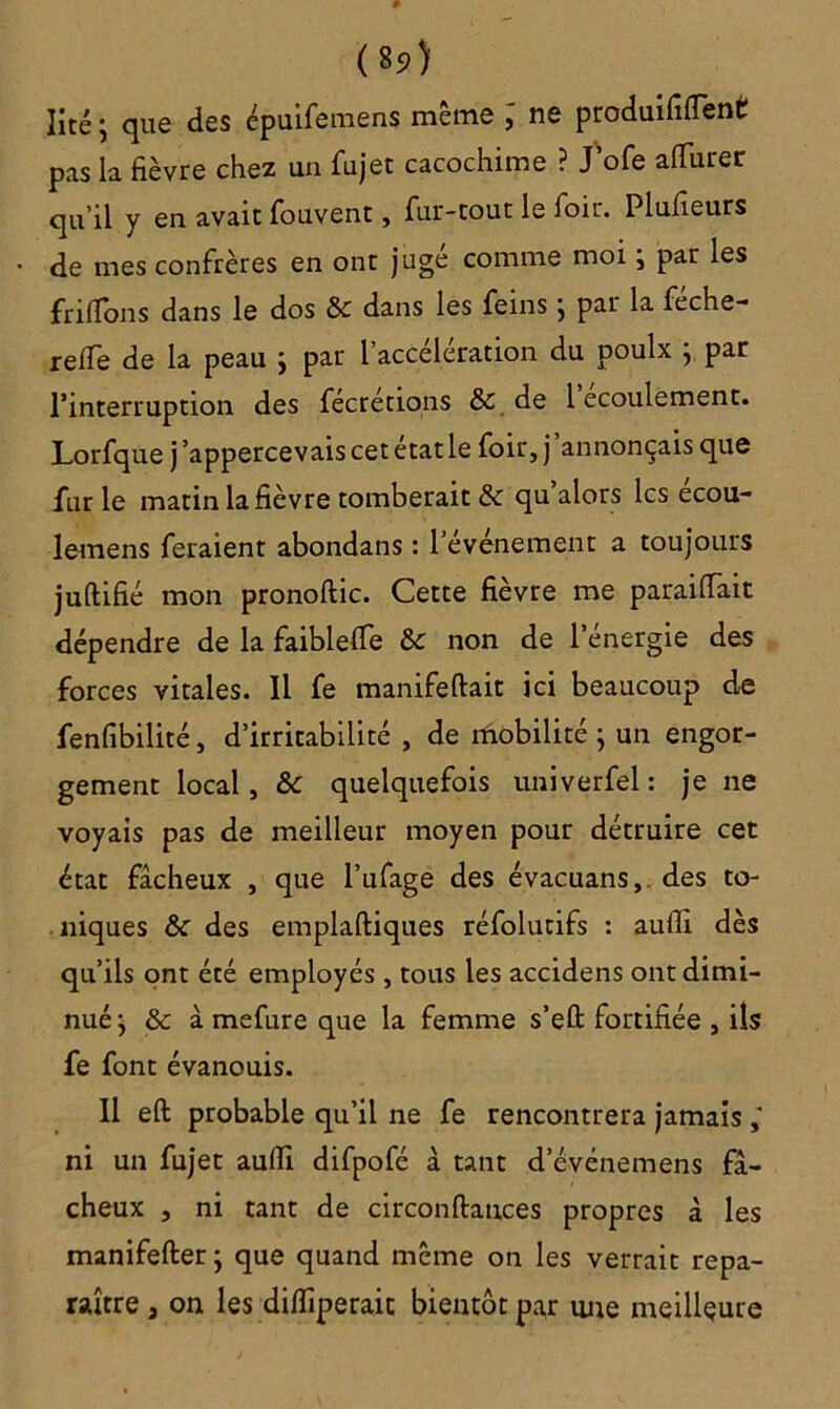 («5>) Iité ; que des épuifemens même ; ne produisent pas la fièvre chez un fujet cacochime ? J’ofe afifurer qu’il y en avait fouvent, fur-tout le foir. Plufieurs de mes confrères en ont juge comme moi j par les frîlfons dans le dos & dans les feins j par la feche- reile de la peau } par l’accélération du poulx } par l’interruption des fecretions & de 1 écoulement. Lorfque j ’appercevais cet état le foir, j annonçais que furie matin la fièvre tomberait & qu’alors les ecou- lemens feraient abondans : l’événement a toujours juftifié mon pronoftic. Cette fièvre me paraifiait dépendre de la faiblelfe & non de l’énergie des forces vitales. Il fe manifeftait ici beaucoup de fenfibilité, d’irritabilité , de mobilité j un engor- gement local, &c quelquefois univerfel: je ne voyais pas de meilleur moyen pour détruire cet état fâcheux , que l’ufage des évacuans, des to- niques & des emplaftiques réfolutifs : aulTi dès qu’ils ont été employés , tous les accidens ont dimi- nué > & à mefure que la femme s’eft fortifiée , ils fe font évanouis. Il eft probable qu’il ne fe rencontrera jamais ni un fujet aufii difpofé à tant d’événemens fâ- cheux , ni tant de circonftances propres à les manifefter j que quand même on les verrait repa- raître 3 on les dilfiperaic bientôt par une meilleure
