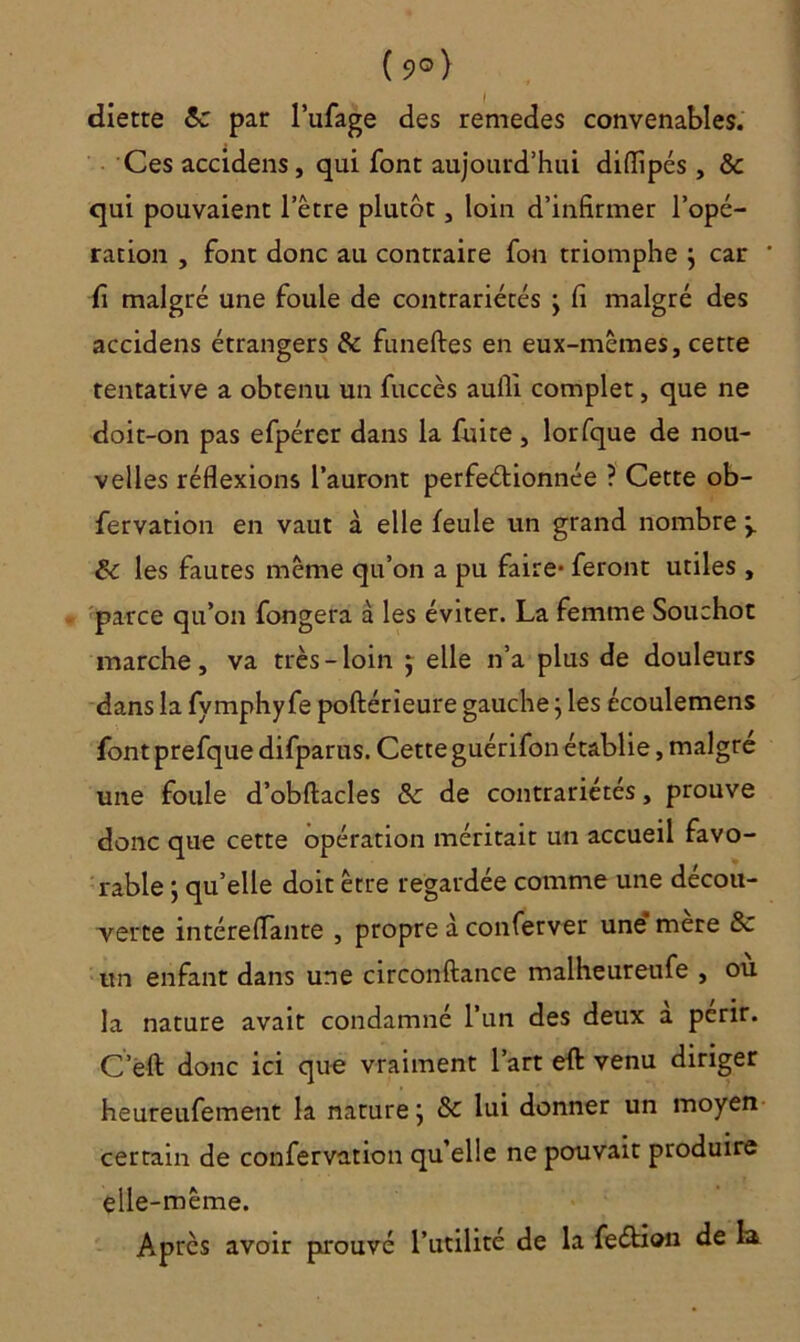 ( 9°) diette 8c par l’ufage des remedes convenables. Ces accidens, qui font aujourd’hui diflipés , 8c qui pouvaient l’être plutôt, loin d’infirmer l’opé- ration , font donc au contraire fon triomphe } car fi malgré une foule de contrariétés , fi malgré des accidens étrangers 8c funeftes en eux-mêmes, cette tentative a obtenu un fuccès aufli complet, que ne doit-on pas efpérer dans la fuite, lorfque de nou- velles réflexions l’auront perfectionnée ? Cette ob- fervation en vaut à elle feule un grand nombre my 6c les fautes même qu’on a pu faire- feront utiles , parce qu’on fongera à les éviter. La femme Souchot marche, va très-loin $ elle n’a plus de douleurs dans la fymphyfe poftérieure gauche ; les écoulemens font prefque difparus. Cette guérifon établie, maigre une foule d’obftacles 8c de contrariétés, prouve donc que cette opération méritait un accueil favo- rable y qu’elle doit être regardée comme une décou- verte intéreflante , propre à conferver une* mere 8c un enfant dans une circonftance malheureufe , ou la nature avait condamné l’un des deux a périr. C’eft donc ici que vraiment l’art eft venu diriger heureufement la nature ; 8c lui donner un moyen certain de confervation qu’elle ne pouvait produire elle-même. Après avoir prouvé l’utilité de la feétion de la